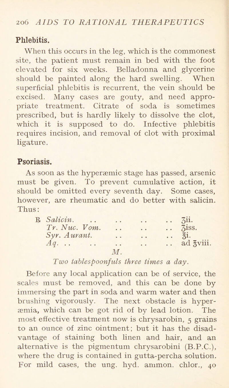 Phlebitis. When this occurs in the leg, which is the commonest site, the patient must remain in bed with the foot elevated for six weeks. Belladonna and glycerine should be painted along the hard swelling. When superficial phlebitis is recurrent, the vein should be excised. Many cases are gouty, and need appro¬ priate treatment. Citrate of soda is sometimes prescribed, but is hardly likely to dissolve the clot, which it is supposed to do. Infective phlebitis requires incision, and removal of clot with proximal ligature. Psoriasis. As soon as the hypersemic stage has passed, arsenic must be given. To prevent cumulative action, it should be omitted every seventh day. Some cases, however, are rheumatic and do better with salicin. Thus: R Salicin. Tr. Nuc. Vom. Syr. Aurant. Aq. . . 3ii. 3iss. Si. ad §viii. Two tablespoonfuls three times a day. Before any local application can be of service, the scales must be removed, and this can be done by immersing the part in soda and warm water and then brushing vigorously. The next obstacle is hyper- asmia, which can be got rid of by lead lotion. The most effective treatment now is chrysarobin, 5 grains to an ounce of zinc ointment; but it has the disad¬ vantage of staining both linen and hair, and an alternative is the pigmentum chrysarobini (B.P.C.), where the drug is contained in gutta-percha solution. For mild cases, the ung. hyd. amnion, chlor., 40