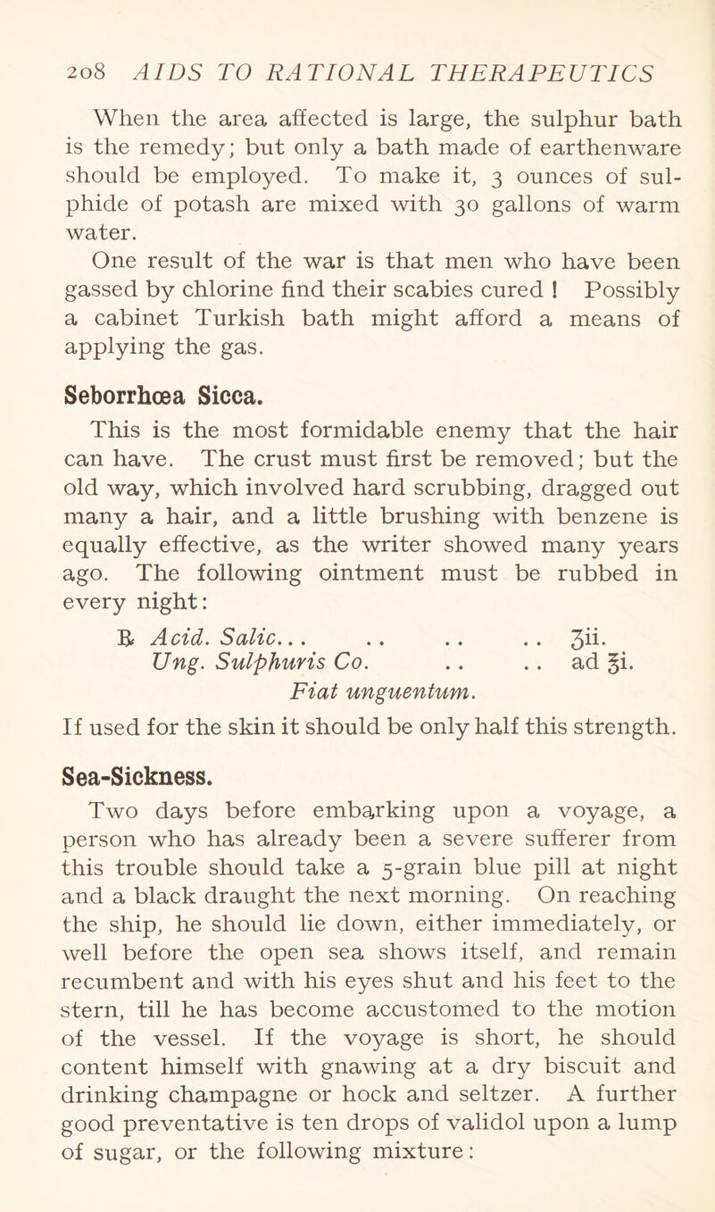 When the area affected is large, the sulphur bath is the remedy; but only a bath made of earthenware should be employed. To make it, 3 ounces of sul¬ phide of potash are mixed with 30 gallons of warm water. One result of the war is that men who have been gassed by chlorine find their scabies cured ! Possibly a cabinet Turkish bath might afford a means of applying the gas. Seborrhcea Sicca. This is the most formidable enemy that the hair can have. The crust must first be removed; but the old way, which involved hard scrubbing, dragged out many a hair, and a little brushing with benzene is equally effective, as the writer showed many years ago. The following ointment must be rubbed in every night: R Acid. Salic... . . . . . . ^ii. Ung. Sulphuris Co. .. .. ad §i. Fiat unguentum. If used for the skin it should be only half this strength. Sea-Sickness. Two days before embarking upon a voyage, a person who has already been a severe sufferer from this trouble should take a 5-grain blue pill at night and a black draught the next morning. On reaching the ship, he should lie down, either immediately, or well before the open sea shows itself, and remain recumbent and with his eyes shut and his feet to the stern, till he has become accustomed to the motion of the vessel. If the voyage is short, he should content himself with gnawing at a dry biscuit and drinking champagne or hock and seltzer. A further good preventative is ten drops of validol upon a lump of sugar, or the following mixture: