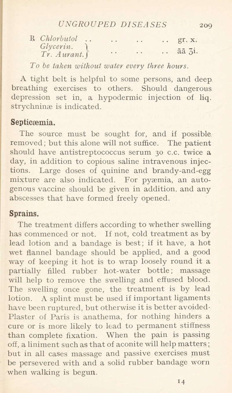 B Chlorbutol gr. x. aa Si. Glycerin. Tr. Aurant. To be taken without water every three hours. A tight belt is helpful to some persons, and deep breathing exercises to others. Should dangerous depression set in, a hypodermic injection of liq. strychninae is indicated. Septicaemia. The source must be sought for, and if possible, removed; but this alone will not suffice. The patient should have antistreptococcus serum 30 c.c. twice a day, in addition to copious saline intravenous injec¬ tions. Large doses of quinine and brandy-and-egg mixture are also indicated. For pyaemia, an auto¬ genous vaccine should be given in addition, and any abscesses that have formed freely opened. Sprains. The treatment differs according to whether swelling has commenced or not. If not, cold treatment as by lead lotion and a bandage is best; if it have, a hot wet flannel bandage should be applied, and a good way of keeping it hot is to wrap loosely round it a partially filled rubber hot-water bottle; massage will help to remove the swelling and effused blood. The swelling once gone, the treatment is by lead lotion. A splint must be used if important ligaments have been ruptured, but otherwise it is better avoided- Piaster of Paris is anathema, for nothing hinders a cure or is more likely to lead to permanent stiffness than complete fixation. When the pain is passing off, a liniment such as that of aconite will help matters; but in all cases massage and passive exercises must be persevered with and a solid rubber bandage worn when walking is begun. 14