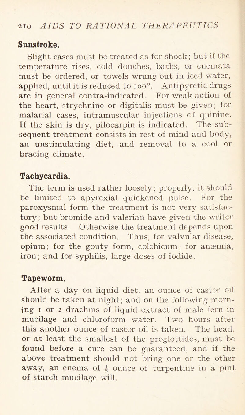 Sunstroke. Slight cases must be treated as for shock; but if the temperature rises, cold douches, baths, or enemata must be ordered, or towels wrung out in iced water, applied, until it is reduced to ioo°. Antipyretic drugs are in general contra-indicated. For weak action of the heart, strychnine or digitalis must be given; for malarial cases, intramuscular injections of quinine. If the skin is dry, pilocarpin is indicated. The sub¬ sequent treatment consists in rest of mind and body, an unstimulating diet, and removal to a cool or bracing climate. Tachycardia. The term is used rather loosely; properly, it should be limited to apyrexial quickened pulse. For the paroxysmal form the treatment is not very satisfac¬ tory; but bromide and valerian have given the writer good results. Otherwise the treatment depends upon the associated condition. Thus, for valvular disease, opium; for the gouty form, colchicum; for anaemia, iron; and for syphilis, large doses of iodide. Tapeworm. After a day on liquid diet, an ounce of castor oil should be taken at night; and on the following morn¬ ing i or 2 drachms of liquid extract of male fern in mucilage and chloroform water. Two hours after this another ounce of castor oil is taken. The head, or at least the smallest of the proglottides, must be found before a cure can be guaranteed, and if the above treatment should not bring one or the other away, an enema of | ounce of turpentine in a pint of starch mucilage will.