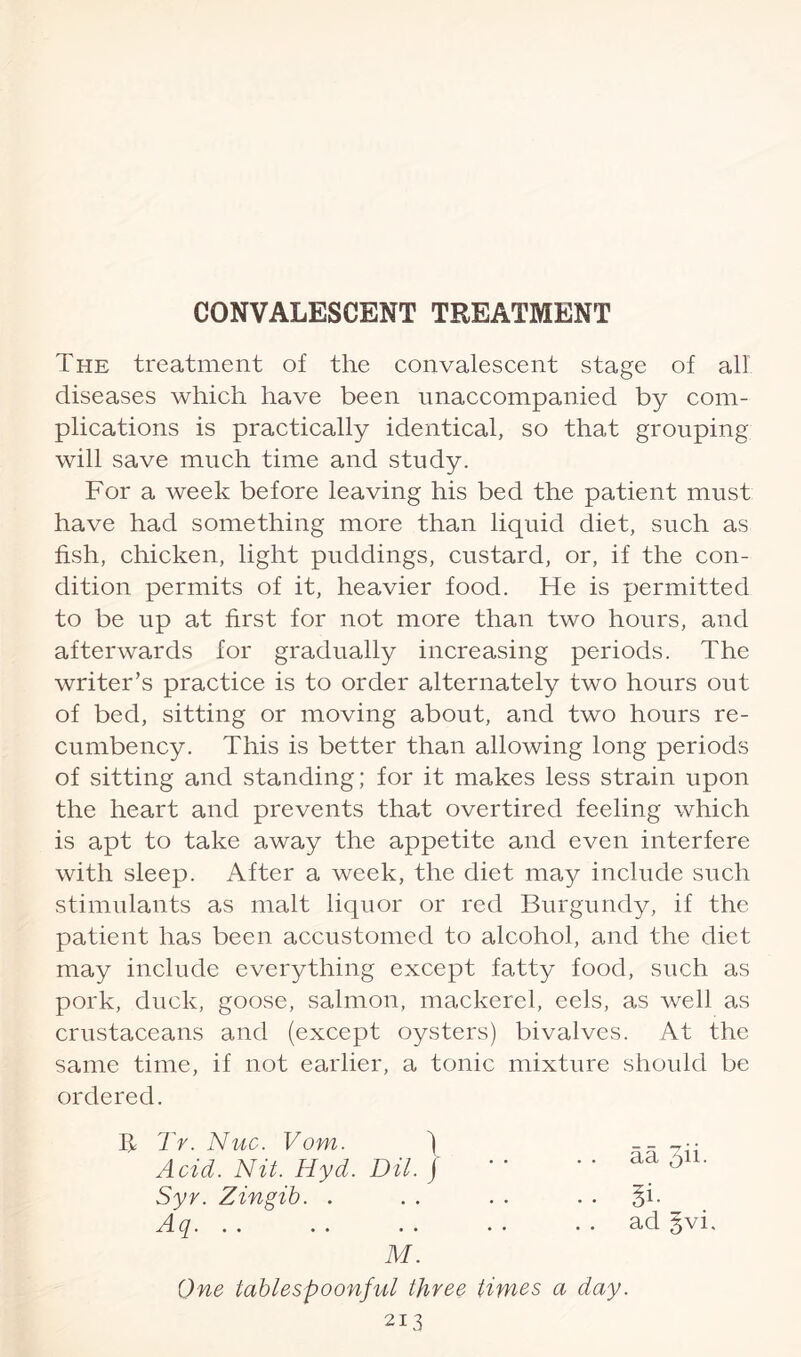 The treatment of the convalescent stage of all diseases which have been unaccompanied by com¬ plications is practically identical, so that grouping will save much time and study. For a week before leaving his bed the patient must have had something more than liquid diet, such as fish, chicken, light puddings, custard, or, if the con¬ dition permits of it, heavier food. He is permitted to be up at first for not more than two hours, and afterwards for gradually increasing periods. The writer’s practice is to order alternately two hours out of bed, sitting or moving about, and two hours re¬ cumbency. This is better than allowing long periods of sitting and standing; for it makes less strain upon the heart and prevents that overtired feeling which is apt to take away the appetite and even interfere with sleep. After a week, the diet may include such stimulants as malt liquor or red Burgundy, if the patient has been accustomed to alcohol, and the diet may include everything except fatty food, such as pork, duck, goose, salmon, mackerel, eels, as well as crustaceans and (except oysters) bivalves. At the same time, if not earlier, a tonic mixture should be ordered. B Tr. Nuc. Vom. ) Acid. Nit. Hyd. DU. j Syr. Zingib. . Aq. M. One tablespoonful three 213 aa pii- Si- ad §vi, times a day.