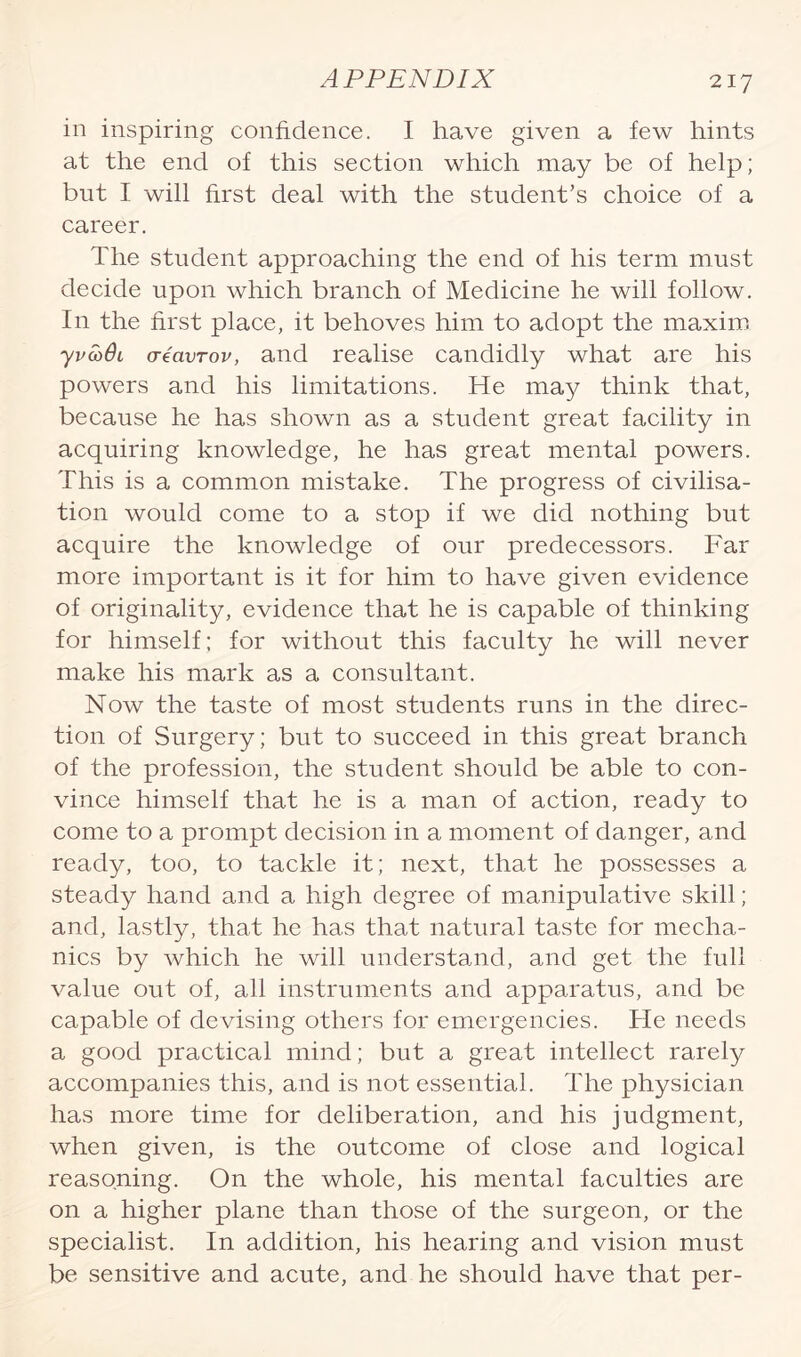 in inspiring confidence. I have given a few hints at the end of this section which may be of help; but I will first deal with the student’s choice of a career. The student approaching the end of his term must decide upon which branch of Medicine he will follow. In the first place, it behoves him to adopt the maxim yvco6l creavrov, and realise candidly what are his powers and his limitations. He may think that, because he has shown as a student great facility in acquiring knowledge, he has great mental powers. This is a common mistake. The progress of civilisa¬ tion would come to a stop if we did nothing but acquire the knowledge of our predecessors. Far more important is it for him to have given evidence of originality, evidence that he is capable of thinking for himself; for without this faculty he will never make his mark as a consultant. Now the taste of most students runs in the direc¬ tion of Surgery; but to succeed in this great branch of the profession, the student should be able to con¬ vince himself that he is a man of action, ready to come to a prompt decision in a moment of danger, and ready, too, to tackle it; next, that he possesses a steady hand and a high degree of manipulative skill; and, lastly, that he has that natural taste for mecha¬ nics by which he will understand, and get the full value out of, all instruments and apparatus, and be capable of devising others for emergencies. He needs a good practical mind; but a great intellect rarely accompanies this, and is not essential. The physician has more time for deliberation, and his judgment, when given, is the outcome of close and logical reasoning. On the whole, his mental faculties are on a higher plane than those of the surgeon, or the specialist. In addition, his hearing and vision must be sensitive and acute, and he should have that per-