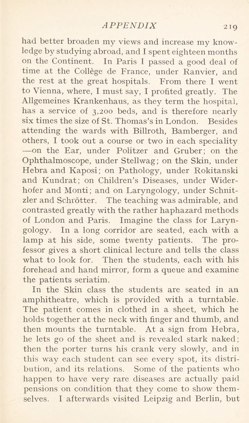 had better broaden my views and increase my know¬ ledge by studying abroad, and I spent eighteen months on the Continent. In Paris I passed a good deal of time at the College de France, under Ranvier, and the rest at the great hospitals. From there I went to Vienna, where, I must say, I profited greatly. The Allgemeines Krankenhaus, as they term the hospital, has a service of 3,200 beds, and is therefore nearly six times the size of St. Thomas’s in London. Besides attending the wards with Billroth, Bamberger, and others, I took out a course or two in each speciality —on the Ear, under Politzer and Gruber; on the Ophthalmoscope, under Stellwag; on the Skin, under Hebra and Kaposi; on Pathology, under Rokitanski and Kundrat; on Children’s Diseases, under Wider- hofer and Monti; and on Laryngology, under Schnit- zler and Schrotter. The teaching was admirable, and contrasted greatly with the rather haphazard methods of London and Paris. Imagine the class for Laryn¬ gology. I11 a long corridor are seated, each with a lamp at his side, some twenty patients. The pro¬ fessor gives a short clinical lecture and tells the class what to look for. Then the students, each with his forehead and hand mirror, form a queue and examine the patients seriatim. In the Skin class the students are seated in an amphitheatre, which is provided with a turntable. The patient comes in clothed in a sheet, which he holds together at the neck with finger and thumb, and then mounts the turntable. At a sign from Llebra, he lets go of the sheet and is revealed stark naked; then the porter turns his crank very slowly, and in this way each student can see every spot, its distri¬ bution, and its relations. Some of the patients who happen to have very rare diseases are actually paid pensions on condition that they come to show them¬ selves. I afterwards visited Leipzig and Berlin, but