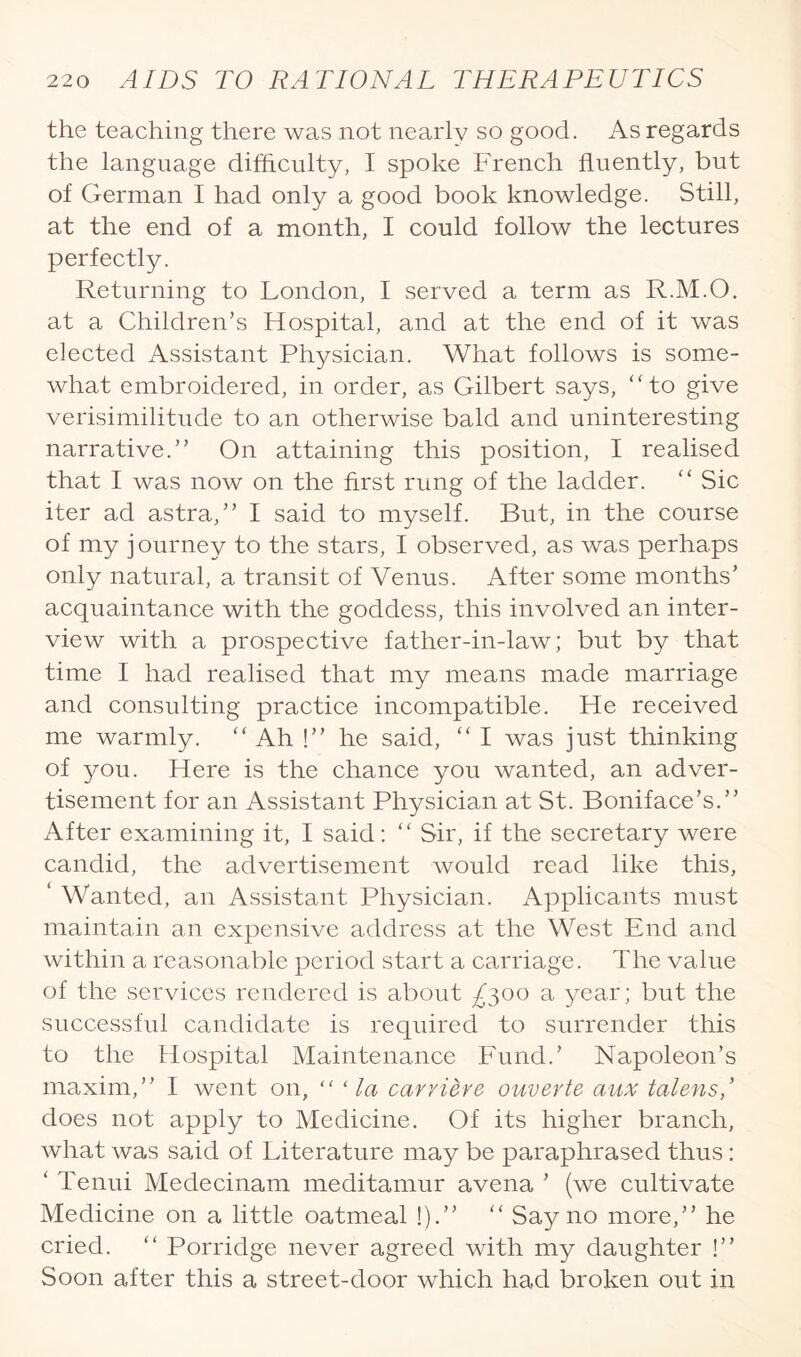 the teaching there was not nearly so good. As regards the language difficulty, I spoke French fluently, but of German I had only a good book knowledge. Still, at the end of a month, I could follow the lectures perfectly. Returning to London, I served a term as R.M.O. at a Children’s Hospital, and at the end of it was elected Assistant Physician. What follows is some¬ what embroidered, in order, as Gilbert says, “to give verisimilitude to an otherwise bald and uninteresting narrative.” On attaining this position, I realised that I was now on the first rung of the ladder. “ Sic iter ad astra,” I said to myself. But, in the course of my journey to the stars, I observed, as was perhaps only natural, a transit of Venus. After some months’ acquaintance with the goddess, this involved an inter¬ view with a prospective father-in-law; but by that time I had realised that my means made marriage and consulting practice incompatible. He received me warmly. “ Ah !” he said, “ I was just thinking of you. Here is the chance you wanted, an adver¬ tisement for an Assistant Physician at St. Boniface’s.” After examining it, I said: “ Sir, if the secretary were candid, the advertisement would read like this, ‘ Wanted, an Assistant Physician. Applicants must maintain an expensive address at the West End and within a reasonable period start a carriage. The value of the services rendered is about ^300 a year; but the successful candidate is required to surrender this to the Hospital Maintenance Fund.’ Napoleon’s maxim,” 1 went on, “ ‘ la carvieve ouverte aux talens,’ does not apply to Medicine. Of its higher branch, what was said of Literature may be paraphrased thus: ‘ Tenui Medecinam meditamur avena ’ (we cultivate Medicine on a little oatmeal !).” “ Say no more,” he cried. “ Porridge never agreed with my daughter !” Soon after this a street-door which had broken out in