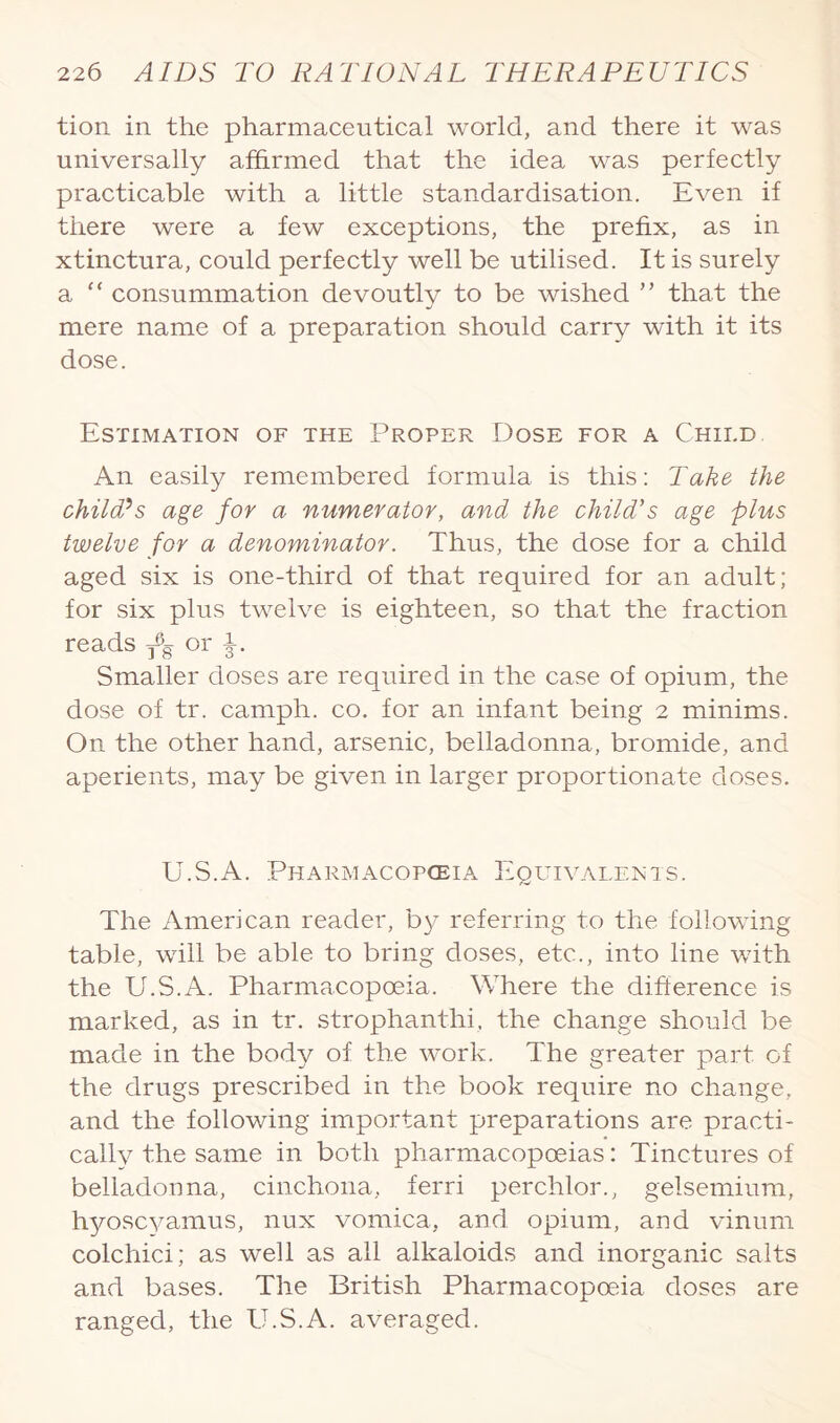 tion in the pharmaceutical world, and there it was universally affirmed that the idea was perfectly practicable with a little standardisation. Even if there were a few exceptions, the prefix, as in xtinctura, could perfectly well be utilised. It is surely a “ consummation devoutly to be wished ” that the mere name of a preparation should carry with it its dose. Estimation of the Proper Dose for a Child An easily remembered formula is this: Take the child?s age for a numerator, and the child's age plus twelve for a denominator. Thus, the dose for a child aged six is one-third of that required for an adult; for six plus twelve is eighteen, so that the fraction reads ^ or Smaller doses are required in the case of opium, the dose of tr. camph. co. for an infant being 2 minims. On the other hand, arsenic, belladonna, bromide, and aperients, may be given in larger proportionate doses. U.S.A. Pharmacopoeia Equivalents. The American reader, by referring to the following table, will be able to bring doses, etc., into line with the U.S.A. Pharmacopoeia. Where the difference is marked, as in tr. strophanthi, the change should be made in the body of the work. The greater part of the drugs prescribed in the book require no change, and the following important preparations are practi¬ cally the same in both pharmacopoeias: Tinctures of belladonna, cinchona, ferri perchlor., gelsemium, hyoscyamus, nux vomica, and opium, and vinum colchici; as well as all alkaloids and inorganic salts and bases. The British Pharmacopoeia doses are ranged, the U.S.A. averaged.