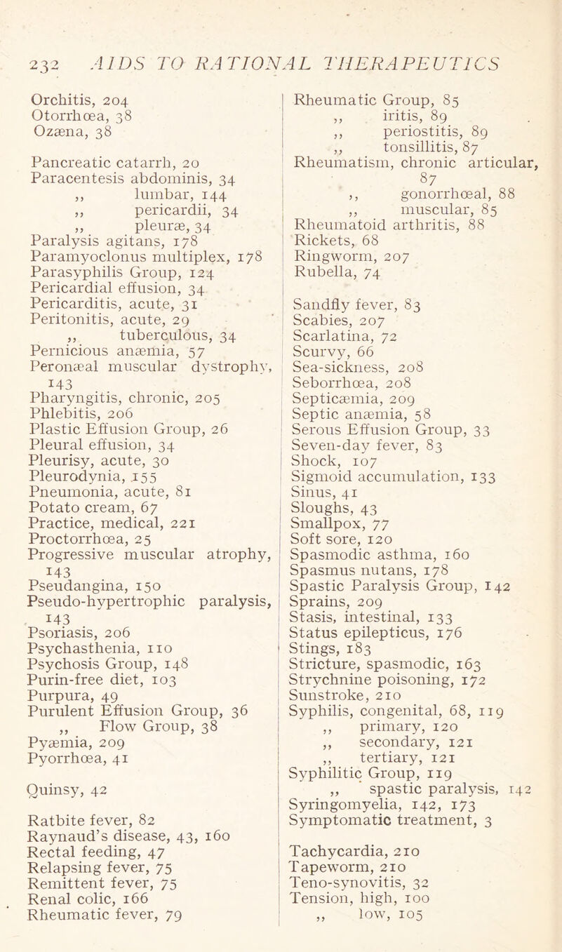 Orchitis, 204 Otorrhoea, 38 Ozasna, 38 Pancreatic catarrh, 20 Paracentesis abdominis, 34 ,, lumbar, 144 ,, pericardii, 34 „ pleuras, 34 Paralysis agitans, 178 Paramyoclonus multiplex, 178 Parasyphilis Group, 124 Pericardial effusion, 34 Pericarditis, acute, 31 Peritonitis, acute, 29 ,, tuberculous, 34 Pernicious anaemia, 57 Peronasal muscular dystrophy 143 Pharyngitis, chronic, 205 Phlebitis, 206 Plastic Effusion Group, 26 Pleural effusion, 34 Pleurisy, acute, 30 Pleurodynia, .155 Pneumonia, acute, 81 Potato cream, 67 Practice, medical, 221 Proctorrhoea, 25 Progressive muscular atrophy 143 Pseudangina, 150 Pseudo-hypertrophic paralysis: 143 Psoriasis, 206 Psychasthenia, no Psychosis Group, 148 Purin-free diet, 103 Purpura, 49 Purulent Effusion Group, 36 ,, Flow Group, 38 Pyaemia, 209 Pyorrhoea, 41 Quinsy, 42 Ratbite fever, 82 Raynaud’s disease, 43, 160 Rectal feeding, 47 Relapsing fever, 75 Remittent fever, 75 Renal colic, 166 Rheumatic fever, 79 Rheumatic Group, 85 ,, iritis, 89 ,, periostitis, 89 ,, tonsillitis, 87 Rheumatism, chronic articular, 87 j, gonorrhoeal, 88 ,, muscular, 85 Rheumatoid arthritis, 88 Rickets, 68 Ringworm, 207 Rubella, 74 Sandfly fever, 83 Scabies, 207 Scarlatina, 72 Scurvy, 66 Sea-sickness, 208 Seborrhoea, 208 Septicaemia, 209 Septic anaemia, 58 Serous Effusion Group, 33 Seven-day fever, 83 Shock, 107 Sigmoid accumulation, 133 Sinus, 41 Sloughs, 43 Smallpox, 77 Soft sore, 120 Spasmodic asthma, 160 Spasmus nutans, 178 Spastic Paralysis Group, 142 Sprains, 209 Stasis, intestinal, 133 Status epilepticus, 176 1 Stings, 183 Stricture, spasmodic, 163 Strychnine poisoning, 172 Sunstroke, 210 | Syphilis, congenital, 68, 119 ,, primary, 120 ,, secondary, 121 ,, tertiary, 121 Syphilitic Group, 119 ,, spastic paralysis, 142 Syringomyelia, 142, 173 Symptomatic treatment, 3 Tachycardia, 210 Tapeworm, 210 Teno-synovitis, 32 Tension, high, 100 „ low, 105