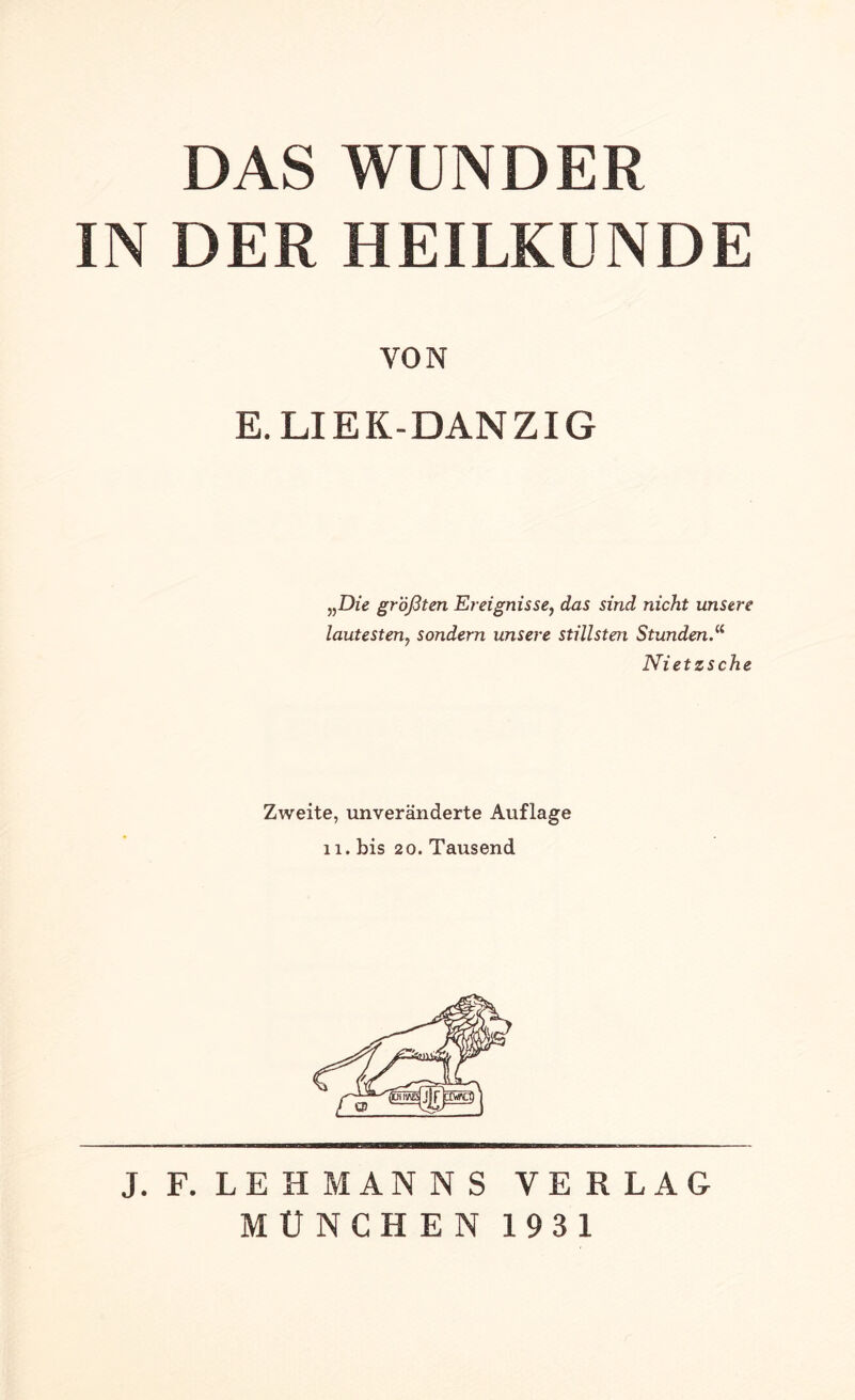 DAS WUNDER IN DER HEILKUNDE VON E. LIEK-DANZIG „Die größten Ereignisse, das sind nicht unsere lautesten, sondern unsere stillsten Stunden.“ Nietzsche Zweite, unveränderte Auflage 11. bis 20. Tausend J. F. LEHMANNS VERLAG MÜNCHEN 1931
