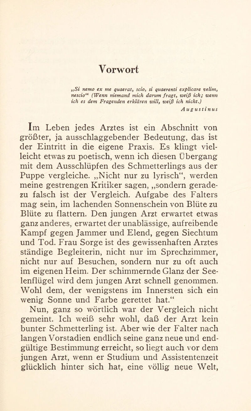 Vorwort „Si nemo ex me guaerat, scio, si quaerenti explicare velim, nescio“ (Wenn niemand mich darum fragt, weiß ich; wenn ich es dem Fragenden erklären will, weiß ich nicht.) Augustinus Im Leben jedes Arztes ist ein Abschnitt von größter, ja ausschlaggebender Bedeutung, das ist der Eintritt in die eigene Praxis. Es klingt viel¬ leicht etwas zu poetisch, wenn ich diesen Übergang mit dem Ausschlüpfen des Schmetterlings aus der Puppe vergleiche. „Nicht nur zu lyrisch“, werden meine gestrengen Kritiker sagen, „sondern gerade¬ zu falsch ist der Vergleich. Aufgabe des Falters mag sein, im lachenden Sonnenschein von Blüte zu Blüte zu flattern. Den jungen Arzt erwartet etwas ganz anderes, erwartet der unablässige, aufreibende Kampf gegen Jammer und Elend, gegen Siechtum und Tod. Frau Sorge ist des gewissenhaften Arztes ständige Begleiterin, nicht nur im Sprechzimmer, nicht nur auf Besuchen, sondern nur zu oft auch im eigenen Heim. Der schimmernde Glanz der See¬ lenflügel wird dem jungen Arzt schnell genommen. Wohl dem, der wenigstens im Innersten sich ein wenig Sonne und Farbe gerettet hat.“ Nun, ganz so wörtlich war der Vergleich nicht gemeint. Ich weiß sehr wohl, daß der Arzt kein bunter Schmetterling ist. Aber wie der Falter nach langen Vorstadien endlich seine ganz neue und end¬ gültige Bestimmung erreicht, so liegt auch vor dem jungen Arzt, wenn er Studium und Assistentenzeit glücklich hinter sich hat, eine völlig neue Welt,