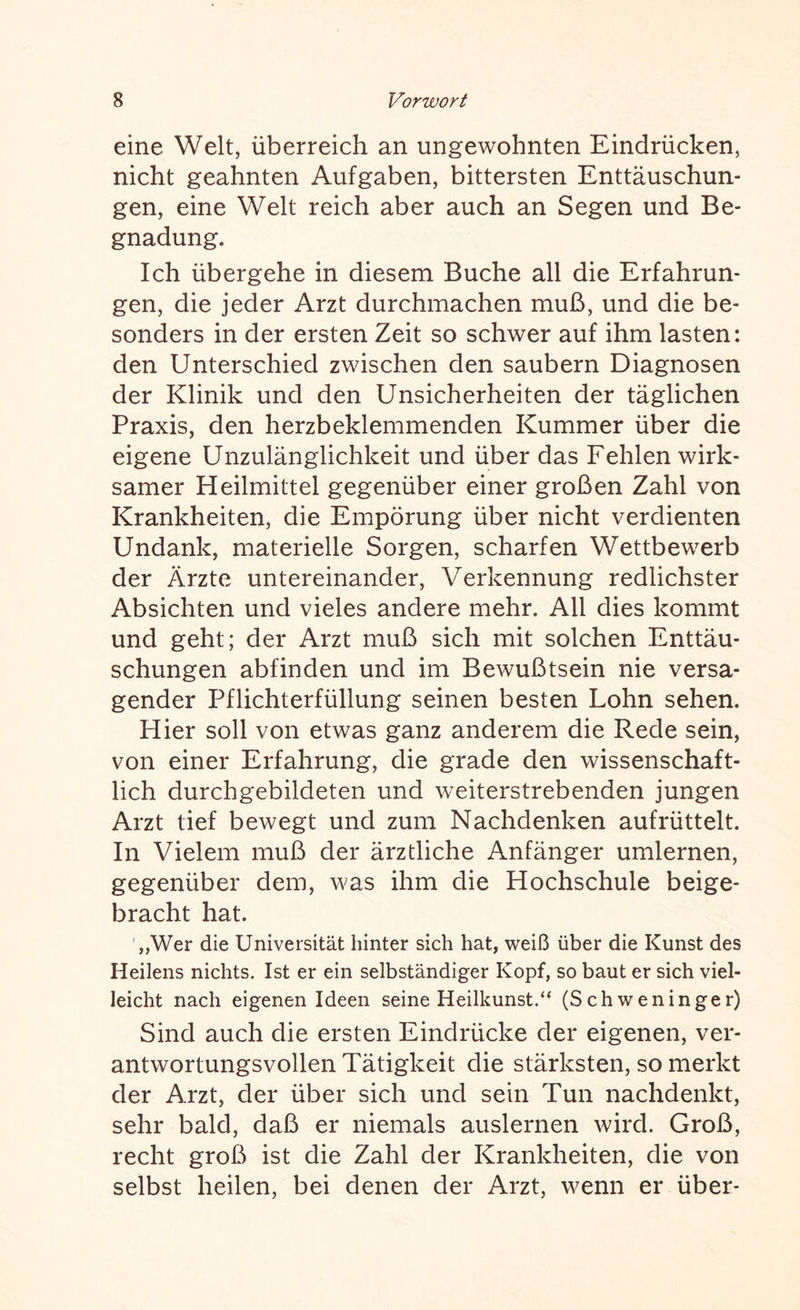 eine Welt, überreich an ungewohnten Eindrücken, nicht geahnten Aufgaben, bittersten Enttäuschun¬ gen, eine Welt reich aber auch an Segen und Be¬ gnadung. Ich übergehe in diesem Buche all die Erfahrun¬ gen, die jeder Arzt durchmachen muß, und die be¬ sonders in der ersten Zeit so schwer auf ihm lasten: den Unterschied zwischen den säubern Diagnosen der Klinik und den Unsicherheiten der täglichen Praxis, den herzbeklemmenden Kummer über die eigene Unzulänglichkeit und über das Fehlen wirk¬ samer Heilmittel gegenüber einer großen Zahl von Krankheiten, die Empörung über nicht verdienten Undank, materielle Sorgen, scharfen Wettbewerb der Ärzte untereinander, Verkennung redlichster Absichten und vieles andere mehr. All dies kommt und geht; der Arzt muß sich mit solchen Enttäu¬ schungen abfinden und im Bewußtsein nie versa¬ gender Pflichterfüllung seinen besten Lohn sehen. Hier soll von etwas ganz anderem die Rede sein, von einer Erfahrung, die grade den wissenschaft¬ lich durchgebildeten und weiterstrebenden jungen Arzt tief bewegt und zum Nachdenken auf rüttelt. In Vielem muß der ärztliche Anfänger umlernen, gegenüber dem, was ihm die Hochschule beige- bracht hat. „Wer die Universität hinter sich hat, weiß über die Kunst des Heilens nichts. Ist er ein selbständiger Kopf, so baut er sich viel¬ leicht nach eigenen Ideen seine Heilkunst.“ (Schweninger) Sind auch die ersten Eindrücke der eigenen, ver¬ antwortungsvollen Tätigkeit die stärksten, so merkt der Arzt, der über sich und sein Tun nachdenkt, sehr bald, daß er niemals auslernen wird. Groß, recht groß ist die Zahl der Krankheiten, die von selbst heilen, bei denen der Arzt, wenn er über-
