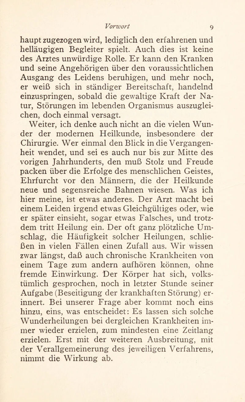 haupt zugezogen wird, lediglich den erfahrenen und helläugigen Begleiter spielt. Auch dies ist keine des Arztes unwürdige Rolle. Er kann den Kranken und seine Angehörigen über den voraussichtlichen Ausgang des Leidens beruhigen, und mehr noch, er weiß sich in ständiger Bereitschaft, handelnd einzuspringen, sobald die gewaltige Kraft der Na¬ tur, Störungen im lebenden Organismus auszuglei¬ chen, doch einmal versagt. Weiter, ich denke auch nicht an die vielen Wun¬ der der modernen Heilkunde, insbesondere der Chirurgie. Wer einmal den Blick in die Vergangen¬ heit wendet, und sei es auch nur bis zur Mitte des vorigen Jahrhunderts, den muß Stolz und Freude packen über die Erfolge des menschlichen Geistes, Ehrfurcht vor den Männern, die der Heilkunde neue und segensreiche Bahnen wiesen. Was ich hier meine, ist etwas anderes. Der Arzt macht bei einem Leiden irgend etwas Gleichgültiges oder, wie er später einsieht, sogar etwas Falsches, und trotz¬ dem tritt Heilung ein. Der oft ganz plötzliche Um¬ schlag, die Häufigkeit solcher Heilungen, schlie¬ ßen in vielen Fällen einen Zufall aus. Wir wissen zwar längst, daß auch chronische Krankheiten von einem Tage zum andern auf hören können, ohne fremde Einwirkung. Der Körper hat sich, volks¬ tümlich gesprochen, noch in letzter Stunde seiner Aufgabe (Beseitigung der krankhaften Störung) er¬ innert. Bei unserer Frage aber kommt noch eins hinzu, eins, was entscheidet: Es lassen sich solche Wunderheilungen bei dergleichen Krankheiten im¬ mer wieder erzielen, zum mindesten eine Zeitlang erzielen. Erst mit der weiteren Ausbreitung, mit der Verallgemeinerung des jeweiligen Verfahrens, nimmt die Wirkung ab.