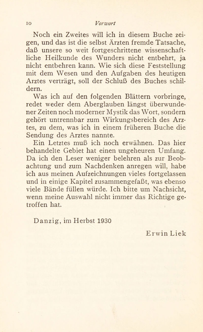 Noch ein Zweites will ich in diesem Buche zei¬ gen, und das ist die selbst Ärzten fremde Tatsache, daß unsere so weit fortgeschrittene wissenschaft¬ liche Heilkunde des Wunders nicht entbehrt, ja nicht entbehren kann. Wie sich diese Feststellung mit dem Wesen und den Aufgaben des heutigen Arztes verträgt, soll der Schluß des Buches schil¬ dern. Was ich auf den folgenden Blättern vorbringe, redet weder dem Aberglauben längst überwunde¬ ner Zeiten noch moderner Mystik das Wort, sondern gehört untrennbar zum Wirkungsbereich des Arz¬ tes, zu dem, was ich in einem früheren Buche die Sendung des Arztes nannte. Ein Letztes muß ich noch erwähnen. Das hier behandelte Gebiet hat einen ungeheuren Umfang. Da ich den Leser weniger belehren als zur Beob¬ achtung und zum Nachdenken anregen will, habe ich aus meinen Aufzeichnungen vieles fortgelassen und in einige Kapitel zusammengefaßt, was ebenso viele Bände füllen würde. Ich bitte um Nachsicht, wenn meine Auswahl nicht immer das Richtige ge¬ troffen hat. Danzig, im Herbst 1930 Erwin Liek