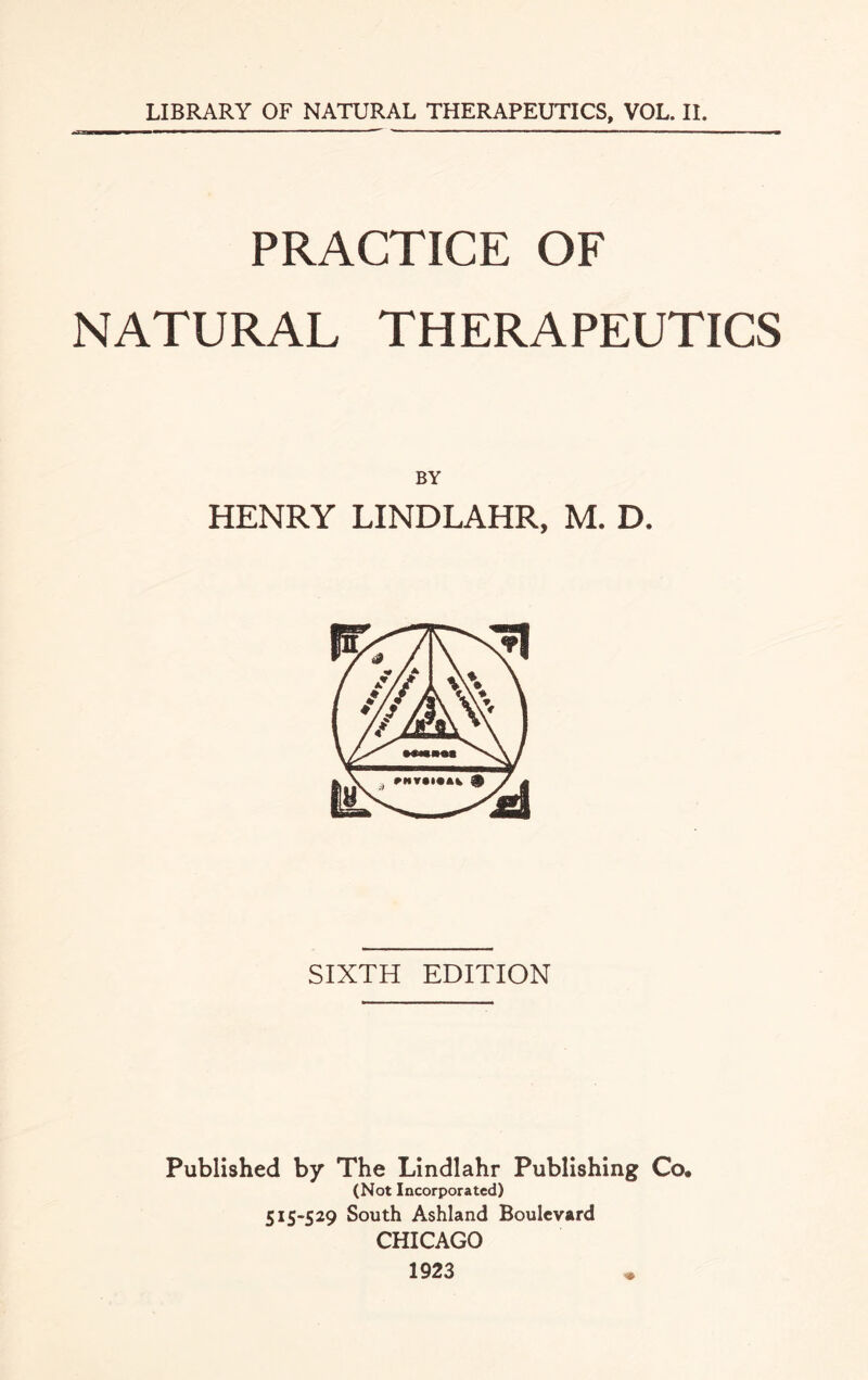 PRACTICE OF NATURAL THERAPEUTICS BY HENRY LINDLAHR, M. D. SIXTH EDITION Published by The Lindlahr Publishing Co. (Not Incorporated) 515-529 South Ashland Boulevard CHICAGO 1923
