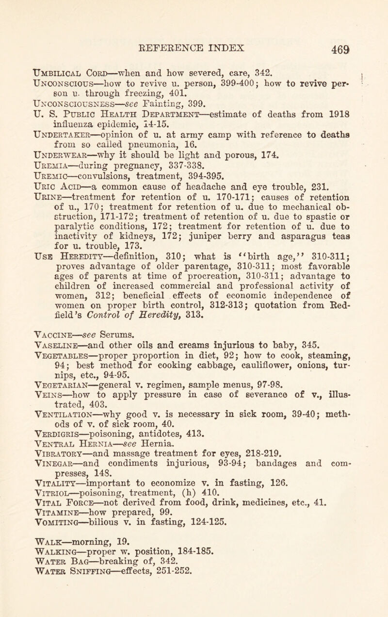 Umbilical Cord—when and how severed, care, 342. Unconscious—how to revive u. person, 399-400; how to revive per* son u- through freezing, 401. Unconsciousness—see Fainting, 399. U. S. Public Health Department—estimate of deaths from 1918 influenza epidemic, 14-15. Undertaker—opinion of u. at army camp with reference to deaths from so called pneumonia, 16. Underwear—why it should be light and porous, 174. Uremia—during pregnancy, 337-338. Uremic—convulsions, treatment, 394-395. Uric Acid—a common cause of headache and eye trouble, 231. Urine—treatment for retention of u. 170-171; causes of retention of u., 170; treatment for retention of u. due to mechanical ob¬ struction, 171-172; treatment of retention of u.. due to spastic or paralytic conditions, 172; treatment for retention of u. due to inactivity of kidneys, 172; juniper berry and asparagus teas for u. trouble, 173. Use Heredity—definition, 310; what is “birth age,” 310-311; proves advantage of older parentage, 310-311; most favorable ages of parents at time of procreation, 310-311; advantage to children of increased commercial and professional activity of women, 312; beneficial effects of economic independence of women on proper birth control, 312-313; quotation from Red- field’s Control of Heredity, 313. Vaccine-—•see Serums. Vaseline—and other oils and creams injurious to baby, 345. Vegetables—proper proportion in diet, 92; how to cook, steaming, 94; best method for cooking cabbage, cauliflower, onions, tur¬ nips, etc., 94-95. Vegetarian—general v. regimen, sample menus, 97-98. Veins—how to apply pressure in case of severance of v., illus¬ trated, 403. Ventilation—why good v. is necessary in sick room, 39-40; meth¬ ods of v. of sick room, 40. Verdigris—poisoning, antidotes, 413. Ventral Hernia—see Hernia. Vibratory—and massage treatment for eyes, 218-219. Vinegar—and condiments injurious, 93-94; bandages and com¬ presses, 148. Vitality—important to economize v. in fasting, 126. Vitriol—poisoning, treatment, (h) 410. Vital Force—not derived from food, drink, medicines, etc., 41. Vitamine—how prepared, 99. Vomiting—bilious v. in fasting, 124-125. Walk—morning, 19. Walking—proper w. position, 184-185. Water Bag—breaking of, 342. Water Sniffing—effects, 251-252.