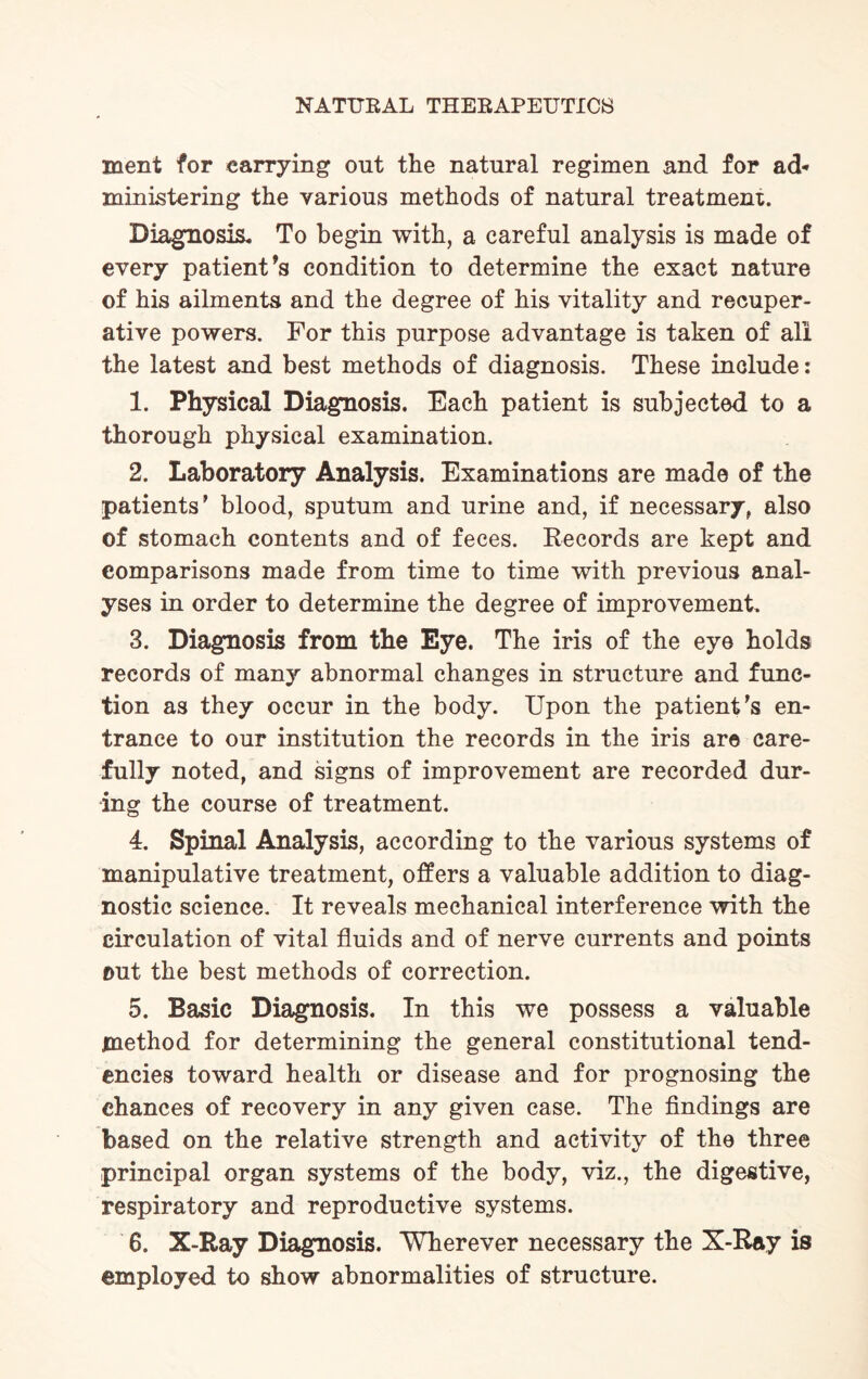 xnent for carrying out the natural regimen and for ad¬ ministering the various methods of natural treatment. Diagnosis, To begin with, a careful analysis is made of every patient’s condition to determine the exact nature of his ailments and the degree of his vitality and recuper¬ ative powers. For this purpose advantage is taken of all the latest and best methods of diagnosis. These include: 1. Physical Diagnosis. Each patient is subjected to a thorough physical examination. 2. Laboratory Analysis. Examinations are made of the patients’ blood, sputum and urine and, if necessary, also of stomach contents and of feces. Records are kept and comparisons made from time to time with previous anal¬ yses in order to determine the degree of improvement. 3. Diagnosis from the Eye. The iris of the eye holds records of many abnormal changes in structure and func¬ tion as they occur in the body. Upon the patient’s en¬ trance to our institution the records in the iris are care¬ fully noted, and signs of improvement are recorded dur¬ ing the course of treatment. 4. Spinal Analysis, according to the various systems of manipulative treatment, offers a valuable addition to diag¬ nostic science. It reveals mechanical interference with the circulation of vital fluids and of nerve currents and points out the best methods of correction. 5. Basic Diagnosis. In this we possess a valuable method for determining the general constitutional tend¬ encies toward health or disease and for prognosing the chances of recovery in any given case. The findings are based on the relative strength and activity of the three principal organ systems of the body, viz., the digestive, respiratory and reproductive systems. 6. X-Ray Diagnosis. Wherever necessary the X-Ray is employed to show abnormalities of structure.
