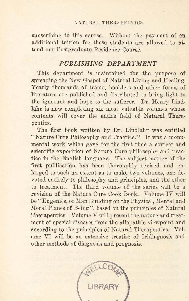 subscribing to this course. Without the payment of an additional tuition fee these students are allowed to at¬ tend our Postgraduate Residence Course. PUBLISHING DEPARTMENT This department is maintained for the purpose of spreading the New Gospel of Natural Living and Healing. Yearly thousands of tracts, booklets and other forms of literature are published and distributed to bring light to the ignorant and hope to the sufferer. Dr. Henry Lind- lahr is now completing six most valuable volumes whose contents will cover the entire field of Natural Thera¬ peutics. The first book written by Dr. Lindlahr was entitled “Nature Cure Philosophy and Practice.” It was a monu¬ mental work which gave for the first time a correct and scientific exposition of Nature Cure philosophy and prac¬ tice in the English language. The subject matter of the first publication has been thoroughly revised and en¬ larged to such an extent as to make two volumes, one de¬ voted entirely to philosophy and principles, and the other to treatment. The third volume of the series will be a revision of the Nature Cure Cook Book. Volume IV will be “ Eugenics, or Man Building on the Physical, Mental and Moral Planes of Being”, based on the principles of Natural Therapeutics. Volume V will present the nature and treat¬ ment of special diseases from the allopathic viewpoint and according to the principles of Natural Therapeutics. Vol¬ ume VI will be an extensive treatise of Iridiagnosis and other methods of diagnosis and prognosis.