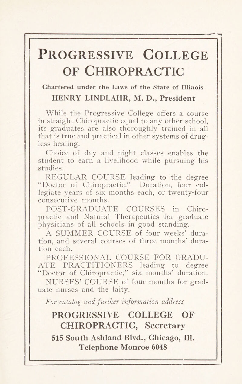 Progressive College of Chiropractic Chartered under the Laws of the State of Illinois HENRY LINDLAHR, M. D., President While the Progressive College offers a course in straight Chiropractic equal to any other school, its graduates are also thoroughly trained in all that is true and practical in other systems of drug¬ less healing. Choice of day and night classes enables the student to earn a livelihood while pursuing his studies. REGULAR COURSE leading to the degree “Doctor of Chiropractic.” Duration, four col¬ legiate years of six months each, or twenty-four consecutive months. POST-GRADUATE COURSES in Chiro¬ practic and Natural Therapeutics for graduate physicians of all schools in good standing. A SUMMER COURSE of four weeks' dura¬ tion, and several courses of three months’ dura¬ tion each. PROFESSIONAL COURSE FOR GRADU¬ ATE PRACTITIONERS leading to degree “Doctor of Chiropractic,” six months' duration. NURSES’ COURSE of four months for grad¬ uate nurses and the laity. For catalog and further information address PROGRESSIVE COLLEGE OF CHIROPRACTIC, Secretary 515 South Ashland Blvd., Chicago, Ill. Telephone Monroe 6048
