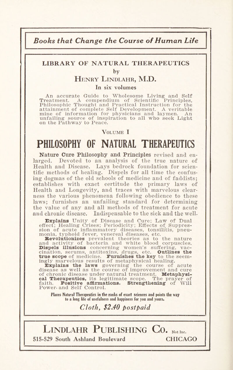 Books that Change the Course of Human Life LIBRARY OF NATURAL THERAPEUTICS by Henry Lindlahr, M.D. In six volumes An accurate Guide to Wholesome Living and Self Treatment. A compendium of Scientific Principles, Philosophic Thought and Practical Instruction for the attainment of complete Self Development. A veritable mine of information for physicians and laymen. An unfailing source of inspiration to all who seek Light on the Pathway to Peace. Volume I PHILOSOPHY OF NATURAL THERAPEUTICS Nature Cure Philosophy and Principles revised and en¬ larged. Devoted to an analysis of the true nature of Health and Disease. Lays bedrock foundation for scien¬ tific methods of healing. Dispels for all time the confus¬ ing dogmas of the old schools of medicine and of faddists; establishes with exact certitude the primary laws of Health and Longevity, and traces with marvelous clear¬ ness the various phenomena following obedience to these laws; furnishes an unfailing standard for determining the value of any and all methods of treatment for acute and chronic disease. Indispensable to the sick and the well- Explains Unity of Disease and Cure; Law of Dual effect; Healing Crises; Periodicity; Effects of Suppres¬ sion of acute inflammatory diseases, tonsili’tis, pneu¬ monia, typhoid fever, venereal diseases, etc. Revolutionizes prevalent theories as to the nature and activity of bacteria and white blood corpuscles. Dispels illusions concerning women’s suffering, vac¬ cination, serums, antitoxins, drugs, etc. Outlines the true scope of medicine. Furnishes the key to the seem¬ ingly marvelous results of metaphysical healing. Explains the laws governing the course of acute disease as well as the course of improvement and cure of chronic disease under natural treatment. Metaphysi¬ cal Therapeutics, its legitimate scope. The prayer of faith. Positive affirmations. Strengthening of Will Power, and Self Control. Places Natural Therapeutics in the ranks of exact sciences and points the way to a long life of usefulness and happiness for you and yours. Cloth, $2 AO postpaid Lindlahr Publishing Co. 515-529 South Ashland Boulevard CHICAGO