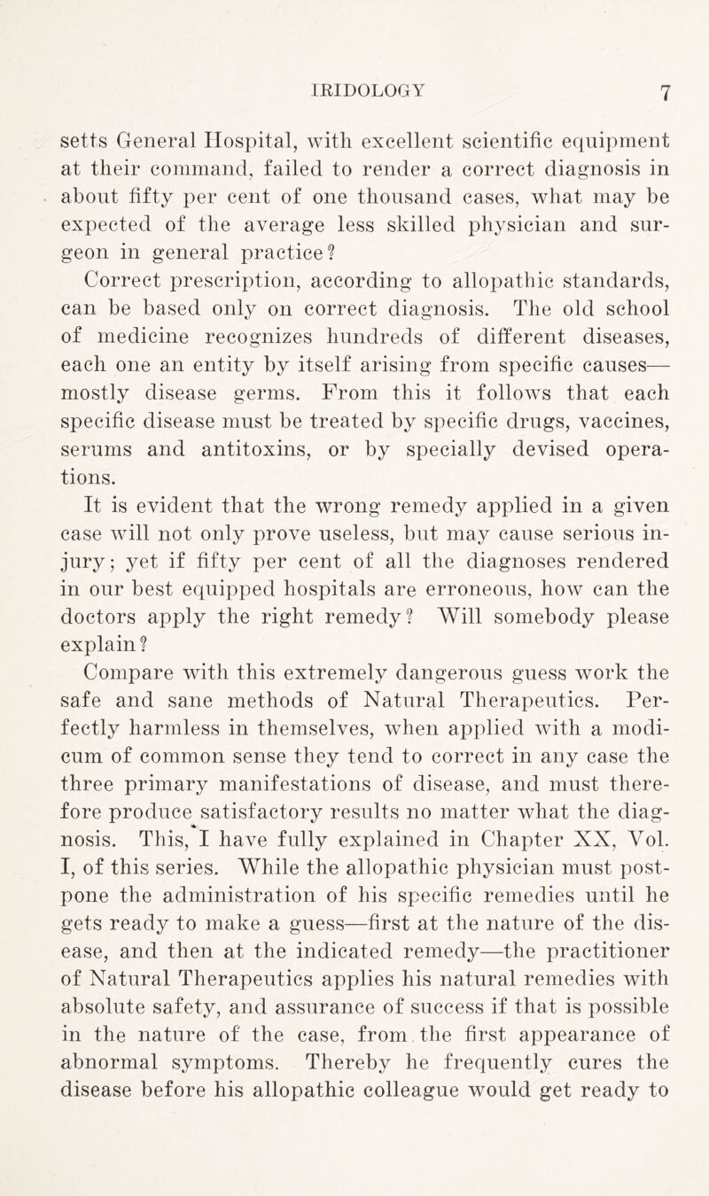 setts General Hospital, with excellent scientific equipment at their command, failed to render a correct diagnosis in about fifty per cent of one thousand cases, what may be expected of the average less skilled physician and sur¬ geon in general practice? Correct prescription, according to allopathic standards, can be based only on correct diagnosis. The old school of medicine recognizes hundreds of different diseases, each one an entity by itself arising from specific causes— mostly disease germs. From this it follows that each specific disease must be treated by specific drugs, vaccines, serums and antitoxins, or by specially devised opera¬ tions. It is evident that the wrong remedy applied in a given case will not only prove useless, but may cause serious in¬ jury; yet if fifty per cent of all the diagnoses rendered in our best equipped hospitals are erroneous, how can the doctors apply the right remedy? Will somebody please explain ? Compare with this extremely dangerous guess work the safe and sane methods of Natural Therapeutics. Per¬ fectly harmless in themselves, when applied with a modi¬ cum of common sense they tend to correct in any case the three primary manifestations of disease, and must there¬ fore produce satisfactory results no matter what the diag- nosis. This, I have fully explained in Chapter XX, Yol. I, of this series. While the allopathic physician must post¬ pone the administration of his specific remedies until he gets ready to make a guess—first at the nature of the dis¬ ease, and then at the indicated remedy—the practitioner of Natural Therapeutics applies his natural remedies with absolute safety, and assurance of success if that is possible in the nature of the case, from the first appearance of abnormal symptoms. Thereby he frequently cures the disease before his allopathic colleague would get ready to