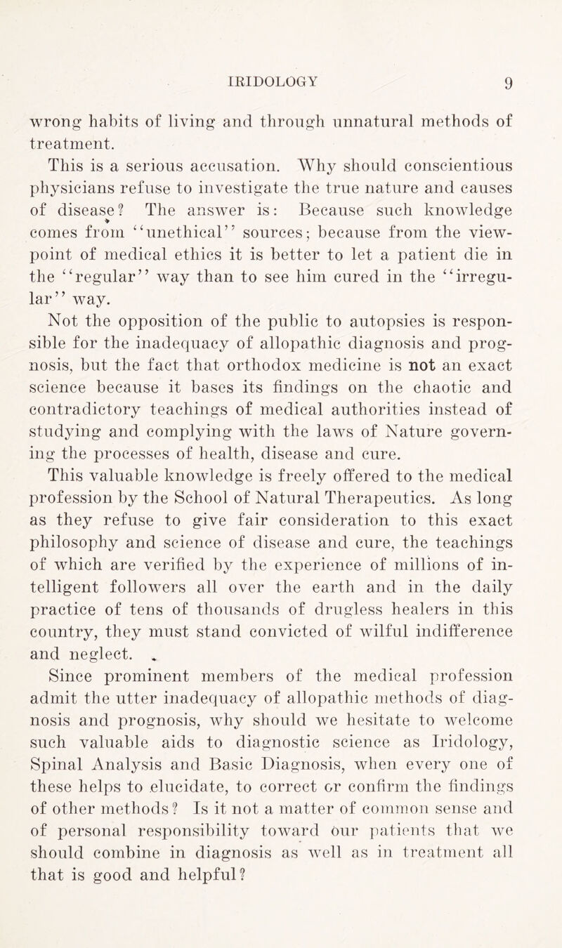 wrong habits of living and through unnatural methods of treatment. This is a serious accusation. Why should conscientious physicians refuse to investigate the true nature and causes of disease? The answer is: Because such knowledge comes from “unethical” sources; because from the view¬ point of medical ethics it is better to let a patient die in the “regular” way than to see him cured in the “irregu¬ lar” way. Not the opposition of the public to autopsies is respon¬ sible for the inadequacy of allopathic diagnosis and prog¬ nosis, but the fact that orthodox medicine is not an exact science because it bases its findings on the chaotic and contradictory teachings of medical authorities instead of studying and complying with the laws of Nature govern¬ ing the processes of health, disease and cure. This valuable knowledge is freely offered to the medical profession by the School of Natural Therapeutics. As long as they refuse to give fair consideration to this exact philosophy and science of disease and cure, the teachings of which are verified by the experience of millions of in¬ telligent followers all over the earth and in the daily practice of tens of thousands of drugless healers in this country, they must stand convicted of wilful indifference and neglect. * Since prominent members of the medical profession admit the utter inadequacy of allopathic methods of diag¬ nosis and prognosis, why should we hesitate to welcome such valuable aids to diagnostic science as Iridology, Spinal Analysis and Basic Diagnosis, when every one of these helps to elucidate, to correct or confirm the findings of other methods? Is it not a matter of common sense and of personal responsibility toward Our patients that we should combine in diagnosis as well as in treatment all that is good and helpful?