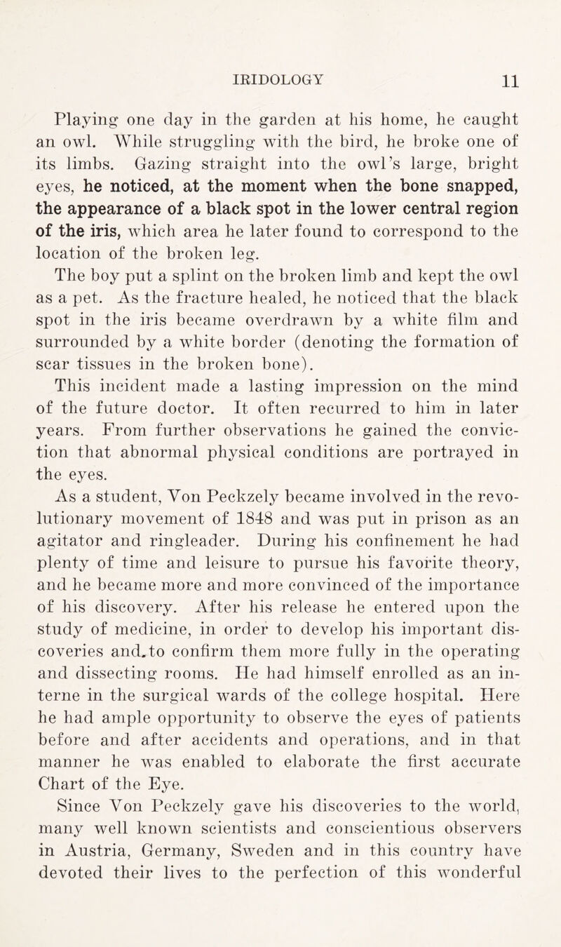 Playing one day in the garden at his home, he caught an owl. While struggling with the bird, he broke one of its limbs. Gazing straight into the owl’s large, bright eyes, he noticed, at the moment when the bone snapped, the appearance of a black spot in the lower central region of the iris, which area he later found to correspond to the location of the broken leg. The boy put a splint on the broken limb and kept the owl as a pet. As the fracture healed, he noticed that the black spot in the iris became overdrawn by a white film and surrounded by a white border (denoting the formation of scar tissues in the broken bone). This incident made a lasting impression on the mind of the future doctor. It often recurred to him in later years. Prom further observations he gained the convic¬ tion that abnormal physical conditions are portrayed in the eyes. As a student, Von Peckzely became involved in the revo¬ lutionary movement of 1848 and was put in prison as an agitator and ringleader. During his confinement he had plenty of time and leisure to pursue his favorite theory, and he became more and more convinced of the importance of his discovery. After his release he entered upon the study of medicine, in order to develop his important dis¬ coveries and. to confirm them more fully in the operating and dissecting rooms. He had himself enrolled as an in¬ terne in the surgical wards of the college hospital. Here he had ample opportunity to observe the eyes of patients before and after accidents and operations, and in that manner he was enabled to elaborate the first accurate Chart of the Eye. Since Yon Peckzely gave his discoveries to the world, many well known scientists and conscientious observers in Austria, Germany, Sweden and in this country have devoted their lives to the perfection of this wonderful