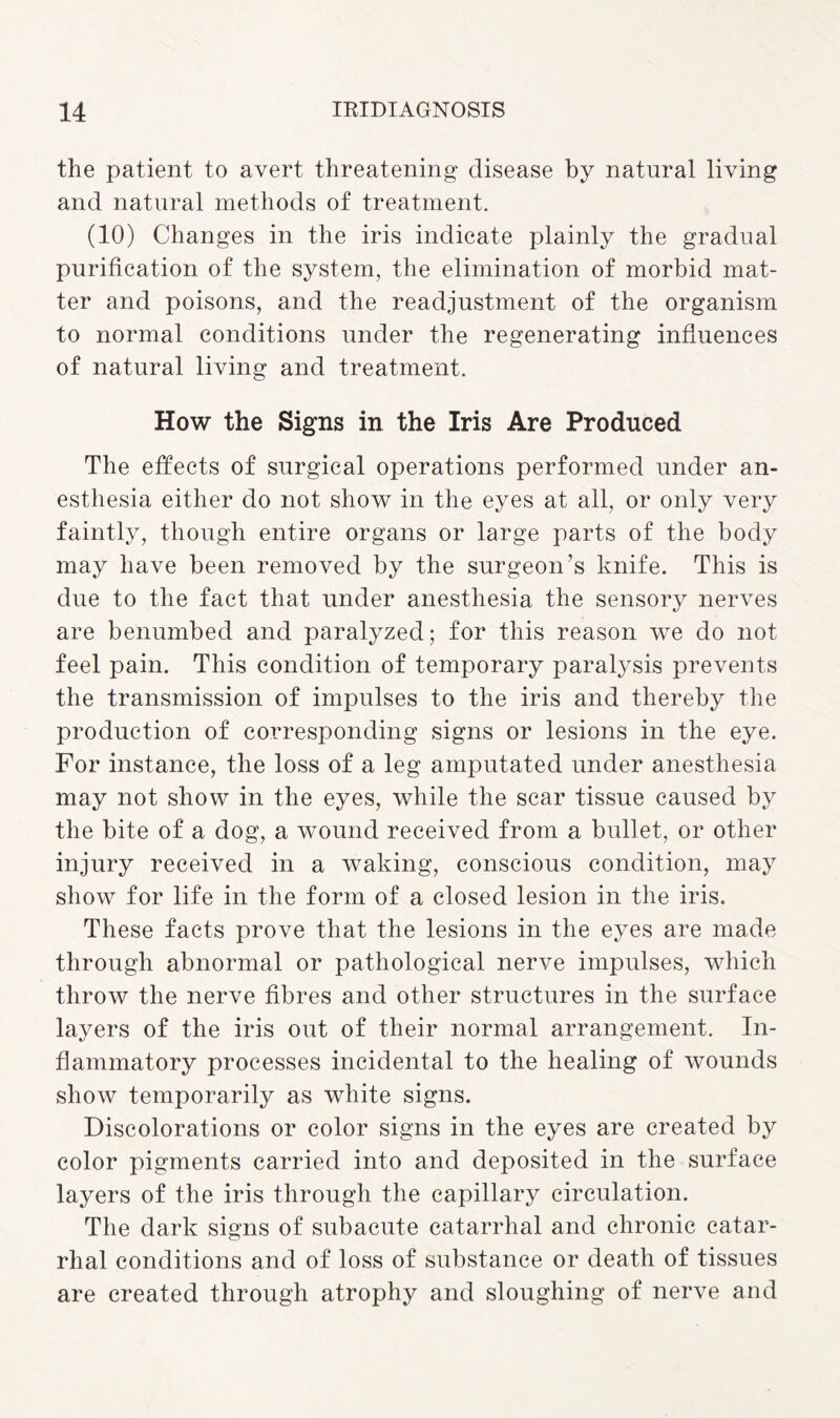 the patient to avert threatening disease by natural living and natural methods of treatment. (10) Changes in the iris indicate plainly the gradual purification of the system, the elimination of morbid mat¬ ter and poisons, and the readjustment of the organism to normal conditions under the regenerating influences of natural living and treatment. How the Signs in the Iris Are Produced The effects of surgical operations performed under an¬ esthesia either do not show in the eyes at all, or only very faintly, though entire organs or large parts of the body may have been removed by the surgeon’s knife. This is due to the fact that under anesthesia the sensory nerves are benumbed and paralyzed; for this reason we do not feel pain. This condition of temporary paralysis prevents the transmission of impulses to the iris and thereby the production of corresponding signs or lesions in the eye. For instance, the loss of a leg amputated under anesthesia may not show in the eyes, while the scar tissue caused by the bite of a dog, a wound received from a bullet, or other injury received in a waking, conscious condition, may show for life in the form of a closed lesion in the iris. These facts prove that the lesions in the eyes are made through abnormal or pathological nerve impulses, which throw the nerve fibres and other structures in the surface layers of the iris out of their normal arrangement. In¬ flammatory processes incidental to the healing of wounds show temporarily as white signs. Discolorations or color signs in the eyes are created by color pigments carried into and deposited in the surface layers of the iris through the capillary circulation. The dark signs of subacute catarrhal and chronic catar¬ rhal conditions and of loss of substance or death of tissues are created through atrophy and sloughing of nerve and