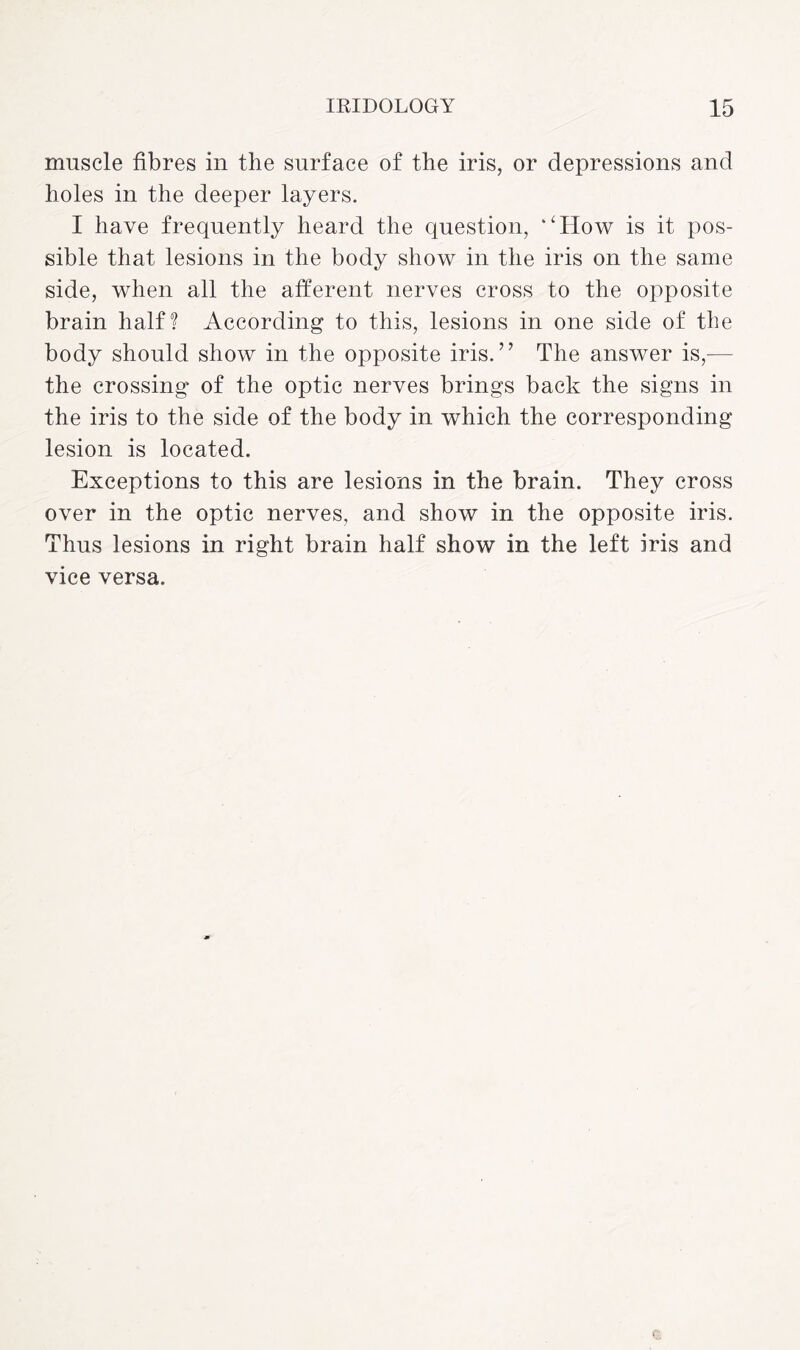 muscle fibres in the surface of the iris, or depressions and holes in the deeper layers. I have frequently heard the question, ‘‘How is it pos¬ sible that lesions in the body show in the iris on the same side, when all the afferent nerves cross to the opposite brain half? According to this, lesions in one side of the body should show in the opposite iris.” The answer is,— the crossing of the optic nerves brings back the signs in the iris to the side of the body in which the corresponding lesion is located. Exceptions to this are lesions in the brain. They cross over in the optic nerves, and show in the opposite iris. Thus lesions in right brain half show in the left iris and vice versa.