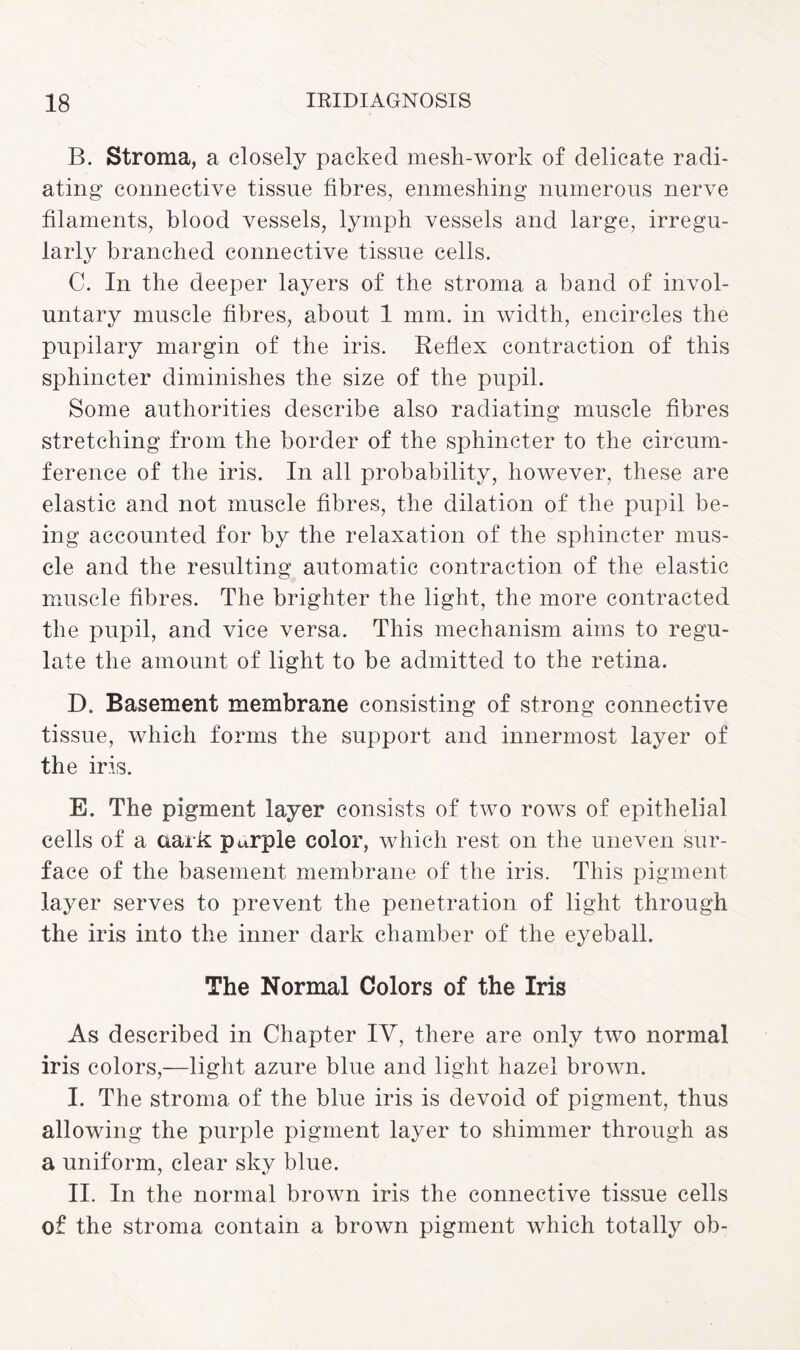 B. Stroma, a closely packed mesh-work of delicate radi¬ ating connective tissue fibres, enmeshing numerous nerve filaments, blood vessels, lymph vessels and large, irregu¬ larly branched connective tissue cells. C. In the deeper layers of the stroma a band of invol¬ untary muscle fibres, about 1 mm. in width, encircles the pupilary margin of the iris. Reflex contraction of this sphincter diminishes the size of the pupil. Some authorities describe also radiating muscle fibres stretching from the border of the sphincter to the circum¬ ference of the iris. In all probability, however, these are elastic and not muscle fibres, the dilation of the pupil be¬ ing accounted for by the relaxation of the sphincter mus¬ cle and the resulting automatic contraction of the elastic muscle fibres. The brighter the light, the more contracted the pupil, and vice versa. This mechanism aims to regu¬ late the amount of light to be admitted to the retina. D. Basement membrane consisting of strong connective tissue, which forms the support and innermost layer of the iris. E. The pigment layer consists of two rows of epithelial cells of a dark purple color, which rest on the uneven sur¬ face of the basement membrane of the iris. This pigment layer serves to prevent the penetration of light through the iris into the inner dark chamber of the eyeball. The Normal Colors of the Iris As described in Chapter IY, there are only two normal iris colors,—light azure blue and light hazel brown. I. The stroma of the blue iris is devoid of pigment, thus allowing the purple pigment layer to shimmer through as a uniform, clear sky blue. II. In the normal brown iris the connective tissue cells of the stroma contain a brown pigment which totally ob-