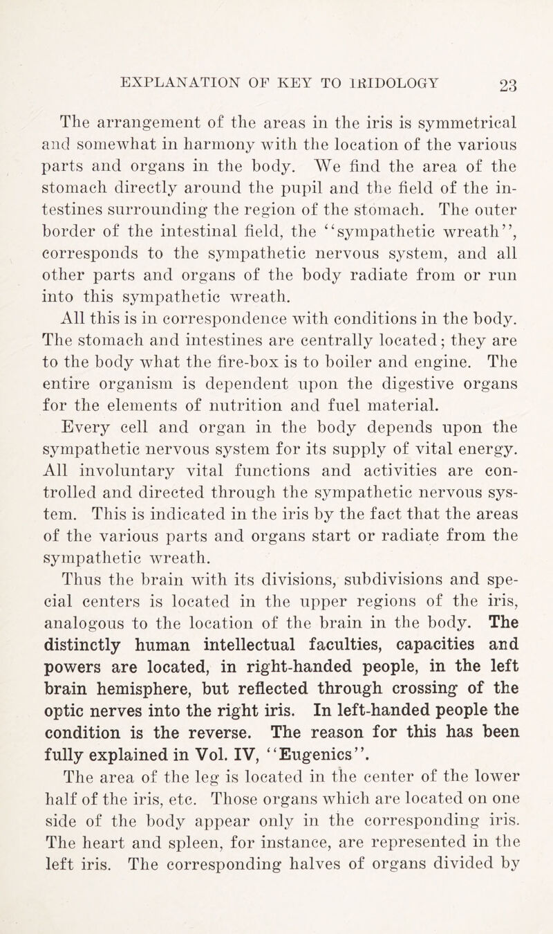 The arrangement of the areas in the iris is symmetrical and somewhat in harmony with the location of the various parts and organs in the body. We find the area of the stomach directly around the pupil and the field of the in¬ testines surrounding the region of the stomach. The outer border of the intestinal field, the “sympathetic wreath”, corresponds to the sympathetic nervous system, and all other parts and organs of the body radiate from or run into this sympathetic wreath. All this is in correspondence with conditions in the body. The stomach and intestines are centrally located; they are to the body what the fire-box is to boiler and engine. The entire organism is dependent upon the digestive organs for the elements of nutrition and fuel material. Every cell and organ in the body depends upon the sympathetic nervous system for its supply of vital energy. All involuntary vital functions and activities are con¬ trolled and directed through the sympathetic nervous sys¬ tem. This is indicated in the iris by the fact that the areas of the various parts and organs start or radiate from the sympathetic wreath. Thus the brain with its divisions, subdivisions and spe¬ cial centers is located in the upper regions of the iris, analogous to the location of the brain in the body. The distinctly human intellectual faculties, capacities and powers are located, in right-handed people, in the left brain hemisphere, but reflected through crossing of the optic nerves into the right iris. In left-handed people the condition is the reverse. The reason for this has been fully explained in Vol. IV, “Eugenics”. The area of the leg is located in the center of the lower half of the iris, etc. Those organs which are located on one side of the body appear only in the corresponding iris. The heart and spleen, for instance, are represented in the left iris. The corresponding halves of organs divided by