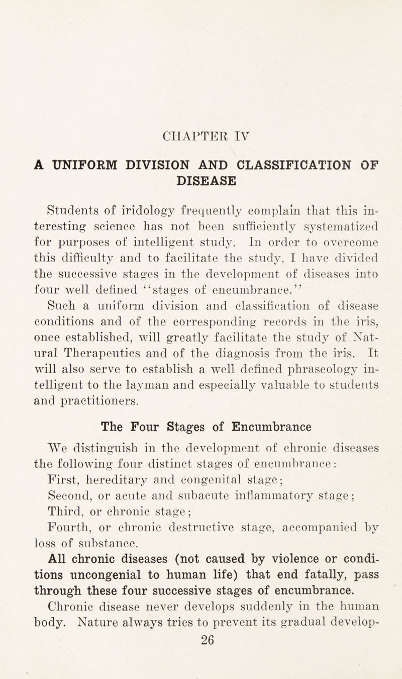 A UNIFORM DIVISION AND CLASSIFICATION OF DISEASE Students of iridology frequently complain that this in¬ teresting science has not been sufficiently systematized for purposes of intelligent study. In order to overcome this difficulty and to facilitate the study, I have divided the successive stages in the development of diseases into four well defined 44stages of encumbrance.” Such a uniform division and classification of disease conditions and of the corresponding records in the iris, once established, will greatly facilitate the study of Nat¬ ural Therapeutics and of the diagnosis from the iris. It will also serve to establish a well defined phraseology in¬ telligent to the layman and especially valuable to students and practitioners. The Four Stages of Encumbrance We distinguish in the development of chronic diseases the following four distinct stages of encumbrance: First, hereditary and congenital stage; Second, or acute and subacute inflammatory stage; Third, or chronic stage; Fourth, or chronic destructive stage, accompanied by loss of substance. All chronic diseases (not caused by violence or condi¬ tions uncongenial to human life) that end fatally, pass through these four successive stages of encumbrance. Chronic disease never develops suddenly in the human body. Nature always tries to prevent its gradual develop-