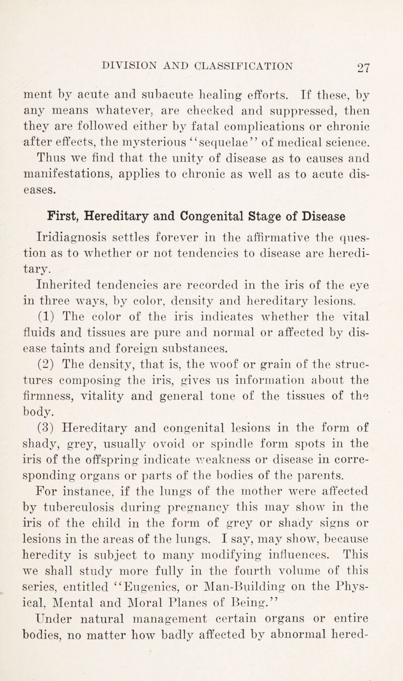 ment by acute and subacute healing efforts. If these, by any means whatever, are checked and suppressed, then they are followed either by fatal complications or chronic after effects, the mysterious ‘sequelae” of medical science. Thus we find that the unity of disease as to causes and manifestations, applies to chronic as well as to acute dis¬ eases. First, Hereditary and Congenital Stage of Disease Iridiagnosis settles forever in the affirmative the ques¬ tion as to whether or not tendencies to disease are heredi¬ tary. Inherited tendencies are recorded in the iris of the eye in three ways, by color, density and hereditary lesions. (1) The color of the iris indicates whether the vital fluids and tissues are pure and normal or affected by dis¬ ease taints and foreign substances. (2) The density, that is, the woof or grain of the struc¬ tures composing the iris, gives us information about the firmness, vitality and general tone of the tissues of the body. (3) Hereditary and congenital lesions in the form of shady, grey, usually ovoid or spindle form spots in the iris of the offspring indicate weakness or disease in corre¬ sponding organs or parts of the bodies of the parents. For instance, if the lungs of the mother were affected by tuberculosis during pregnancy this may show in the iris of the child in the form of grey or shady signs or lesions in the areas of the lungs. I say, may show, because heredity is subject to many modifying influences. This we shall study more fully in the fourth volume of this series, entitled “Eugenics, or Man-Building on the Phys¬ ical, Mental and Moral Planes of Being.” Under natural management certain organs or entire bodies, no matter how badly affected by abnormal hered-
