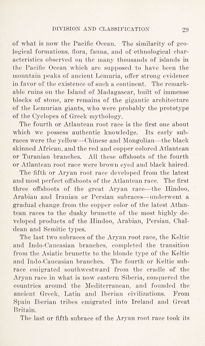 of what is now the Pacific Ocean. The similarity of geo¬ logical formations, flora, fauna, and of ethnological char¬ acteristics observed on the many thousands of islands in the Pacific Ocean which are supposed to have been the mountain peaks of ancient Lemuria, offer strong evidence in favor of the existence of such a continent. The remark¬ able ruins on the Island of Madagascar, built of immense blocks of stone, are remains of the gigantic architecture of the Lemurian giants, who were probably the prototype of the Cyclopes of Greek mythology. The fourth or Atlantean root race is the first one about which we possess authentic knowledge. Its early sub¬ races were the yellow—Chinese and Mongolian—the black skinned African, and the red and copper colored Atlantean or Turanian branches. All these offshoots of the fourth or Atlantean root race were brown eved and black haired. The fifth or Aryan root race developed from the latest and most perfect offshoots of the Atlantean race. The first three offshoots of the great Aryan race—the Hindoo, Arabian and Iranian or Persian subraces—underwent a gradual change from the copper color of the latest Atlan¬ tean races to the dusky brunette of the most highly de¬ veloped products of the Hindoo, Arabian, Persian, Chal¬ dean and Semitic types. The last two subraces of the Aryan root race, the Keltic and Indo-Caucasian branches, completed the transition from the Asiatic brunette to the blonde type of the Keltic and Indo-Caucasian branches. The fourth or Keltic sub¬ race emigrated southwestward from the cradle of the Aryan race in what is now eastern Siberia, conquered the countries around the Mediterranean, and founded the ancient Greek, Latin and Iberian civilizations. Prom Spain Iberian tribes emigrated into Ireland and Great Britain. The last or fifth subrace of the Aryan root race took its