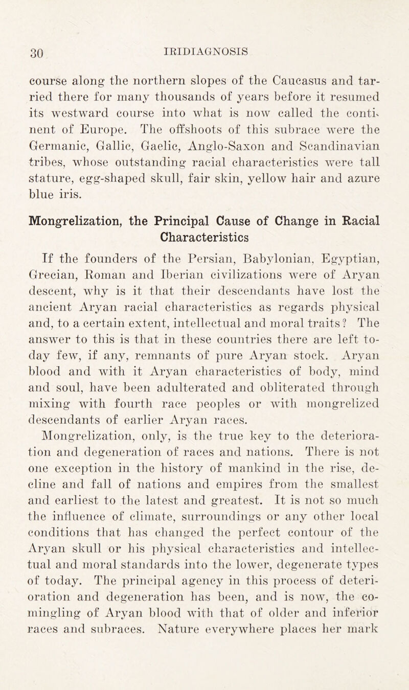 course along the northern slopes of the Caucasus and tar¬ ried there for many thousands of years before it resumed its westward course into what is now called the conth nent of Europe. The offshoots of this subrace were the Germanic, Gallic, Gaelic, Anglo-Saxon and Scandinavian tribes, whose outstanding racial characteristics were tall stature, egg-shaped skull, fair skin, yellow hair and azure blue iris. Mongrelization, the Principal Cause of Change in Racial Characteristics If the founders of the Persian, Babylonian, Egyptian, Grecian, Roman and Iberian civilizations were of Aryan descent, why is it that their descendants have lost the ancient Aryan racial characteristics as regards physical and, to a certain extent, intellectual and moral traits? The answer to this is that in these countries there are left to¬ day few, if any, remnants of pure Aryan stock. Aryan blood and with it Aryan characteristics of body, mind and soul, have been adulterated and obliterated through mixing with fourth race peoples or with mongrelized descendants of earlier Aryan races. Mongrelization, only, is the true key to the deteriora¬ tion and degeneration of races and nations. There is not one exception in the history of mankind in the rise, de¬ cline and fall of nations and empires from the smallest and earliest to the latest and greatest. It is not so much the influence of climate, surroundings or any other local conditions that has changed the perfect contour of the Aryan skull or his physical characteristics and intellec¬ tual and moral standards into the lower, degenerate types of today. The principal agency in this process of deteri¬ oration and degeneration has been, and is now, the co¬ mingling of Aryan blood with that of older and inferior races and subraces. Nature everywhere places her mark