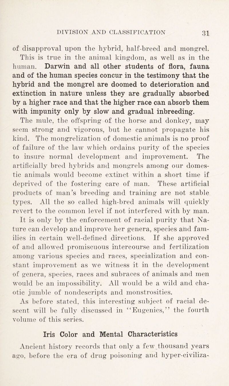 of disapproval upon the hybrid, half-breed and mongrel. This is true in the animal kingdom, as well as in the human. Darwin and all other students of flora, fauna and of the human species concur in the testimony that the hybrid and the mongrel are doomed to deterioration and extinction in nature unless they are gradually absorbed by a higher race and that the higher race can absorb them with impunity only by slow and gradual inbreeding. The mule, the offspring of the horse and donkey, may seem strong and vigorous, but he cannot propagate his kind. The mongrelization of domestic animals is no proof of failure of the law which ordains purity of the species to insure normal development and improvement. The artificially bred hybrids and mongrels among our domes¬ tic animals would become extinct within a short time if deprived of the fostering care of man. These artificial products of man’s breeding and training are not stable types. All the so called high-bred animals will quickly revert to the common level if not interfered with by man. It is only by the enforcement of racial purity that Na¬ ture can develop and improve her genera, species and fam¬ ilies in certain well-defined directions. If she approved of and allowed promiscuous intercourse and fertilization among various species and races, specialization and con¬ stant improvement as we witness it in the development of genera, species, races and subraces of animals and men would be an impossibility. All would be a wild and cha¬ otic jumble of nondescripts and monstrosities. As before stated, this interesting subject of racial de¬ scent will be fully discussed in “Eugenics,” the fourth volume of this series. Iris Color and Mental Characteristics Ancient history records that only a few thousand years ago, before the era of drug poisoning and hyper-civiliza-