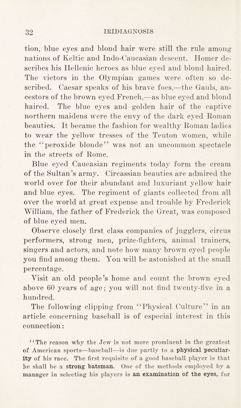 tion, blue eyes and blond hair were still the rule among nations of Keltic and Indo-Caucasian descent. Homer de¬ scribes his Hellenic heroes as blue eyed and blond haired. The victors in the Olympian games were often so de¬ scribed. Caesar speaks of his brave foes,—the Gauls, an¬ cestors of the brown eyed French,—as blue eyed and blond haired. The blue eyes and golden hair of the captive northern maidens were the envy of the dark eyed Roman beauties. It became the fashion for wealthy Roman ladies to wear the yellow tresses of the Teuton women, while the “peroxide blonde” was not an uncommon spectacle in the streets of Rome. Blue eyed Caucasian regiments today form the cream of the Sultan’s army. Circassian beauties are admired the world over for their abundant and luxuriant yellow hair and blue eyes. The regiment of giants collected from all over the world at great expense and trouble by Frederick William, the father of Frederick the Great, was composed of blue eyed men. Observe closely first class companies of jugglers, circus performers, strong men, prize-fighters, animal trainers, singers and actors, and note how many brown eyed people you find among them. You will be astonished at the small percentage. Visit an old people’s home and count the brown eyed above 60 years of age; you will not find twenty-five in a hundred. The following clipping from “Physical Culture” in an article concerning baseball is of especial interest in this connection: “The reason why the Jew is not more prominent in the greatest of American sports—baseball—is due partly to a physical peculiar¬ ity of his race. The first requisite of a good baseball player is that he shall be a strong batsman. One of the methods employed by a manager in selecting his players is an examination of the eyes,, for