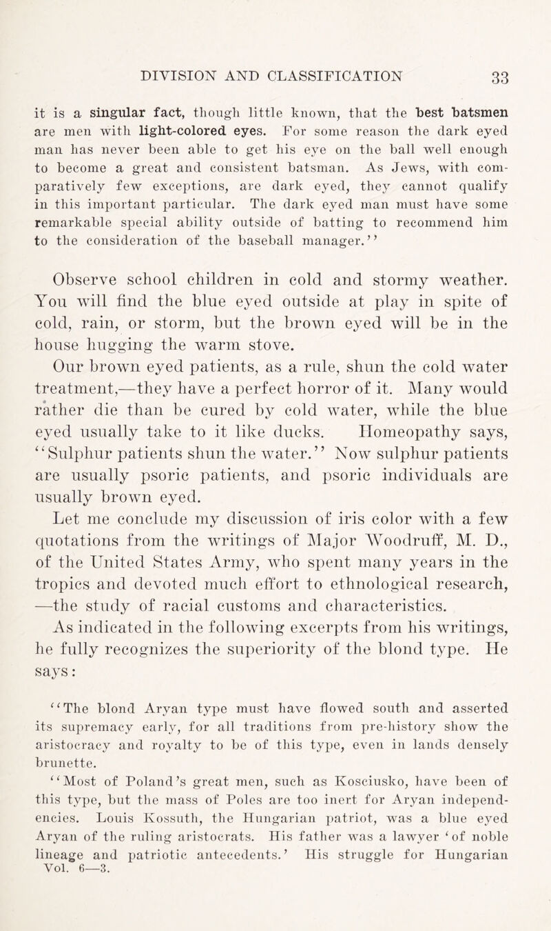it is a singular fact, though little known, that the best batsmen are men with light-colored eyes. For some reason the dark eyed man has never been able to get his eye on the ball well enough to become a great and consistent batsman. As Jews, with com¬ paratively few exceptions, are dark eyed, they cannot qualify in this important particular. The dark eyed man must have some remarkable special ability outside of batting to recommend him to the consideration of the baseball manager. ” Observe school children in cold and stormy weather. You will find the blue eyed outside at play in spite of cold, rain, or storm, but the brown eyed will be in the house hugging the warm stove. Our brown eyed patients, as a rule, shun the cold water treatment,—they have a perfect horror of it. Many would rather die than be cured by cold water, while the blue eyed usually take to it like ducks. Homeopathy says, “Sulphur patients shun the water.” Now sulphur patients are usually psoric patients, and psoric individuals are usually brown eyed. Let me conclude my discussion of iris color with a few quotations from the writings of Major Woodruff, M. D., of the United States Army, who spent many years in the tropics and devoted much effort to ethnological research, —the study of racial customs and characteristics. As indicated in the following excerpts from his writings, he fully recognizes the superiority of the blond type. He says : “The blond Aryan type must have flowed south and asserted its supremacy early, for all traditions from pre-history show the aristocracy and royalty to be of this type, even in lands densely brunette. “Most of Poland’s great men, such as Kosciusko, have been of this type, but the mass of Poles are too inert for Aryan independ¬ encies. Louis Kossuth, the Hungarian patriot, was a blue eyed Aryan of the ruling aristocrats. His father was a lawyer ‘ of noble lineage and patriotic antecedents.’ His struggle for Hungarian Vol. 6—3.