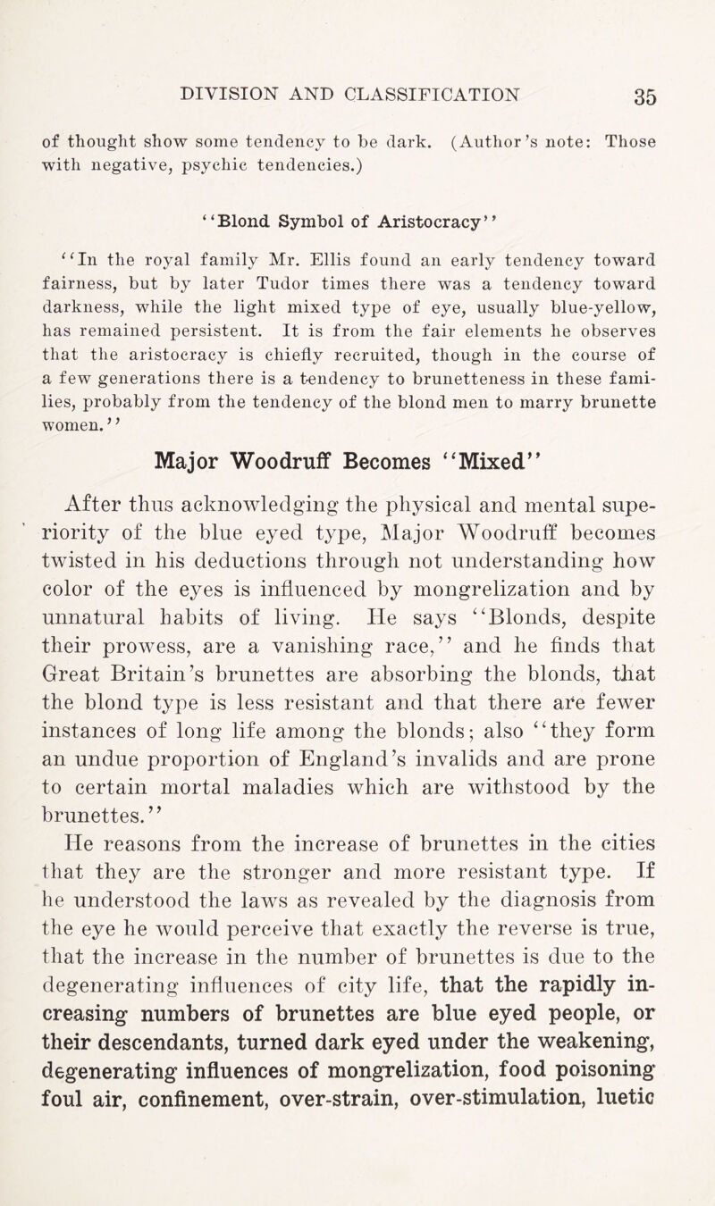 of thought show some tendency to be dark. (Author’s note: Those with negative, psychic tendencies.) “Blond Symbol of Aristocracy” “In the royal family Mr. Ellis found an early tendency toward fairness, but by later Tudor times there was a tendency toward darkness, while the light mixed type of eye, usually blue-yellow, has remained persistent. It is from the fair elements he observes that the aristocracy is chiefly recruited, though in the course of a few generations there is a tendency to brunetteness in these fami¬ lies, probably from the tendency of the blond men to marry brunette women. ’ ’ Major Woodruff Becomes ‘'Mixed’’ After thus acknowledging the physical and mental supe¬ riority of the blue eyed type, Major Woodruff becomes twisted in his deductions through not understanding how color of the eyes is influenced by mongrelization and by unnatural habits of living. He says “Blonds, despite their prowess, are a vanishing race,” and he finds that Great Britain’s brunettes are absorbing the blonds, that the blond type is less resistant and that there are fewer instances of long life among the blonds; also “they form an undue proportion of England’s invalids and are prone to certain mortal maladies which are withstood by the brunettes.” He reasons from the increase of brunettes in the cities that they are the stronger and more resistant type. If he understood the laws as revealed by the diagnosis from the eye he would perceive that exactly the reverse is true, that the increase in the number of brunettes is due to the degenerating influences of city life, that the rapidly in¬ creasing numbers of brunettes are blue eyed people, or their descendants, turned dark eyed under the weakening, degenerating influences of mongrelization, food poisoning foul air, confinement, over-strain, over-stimulation, luetic