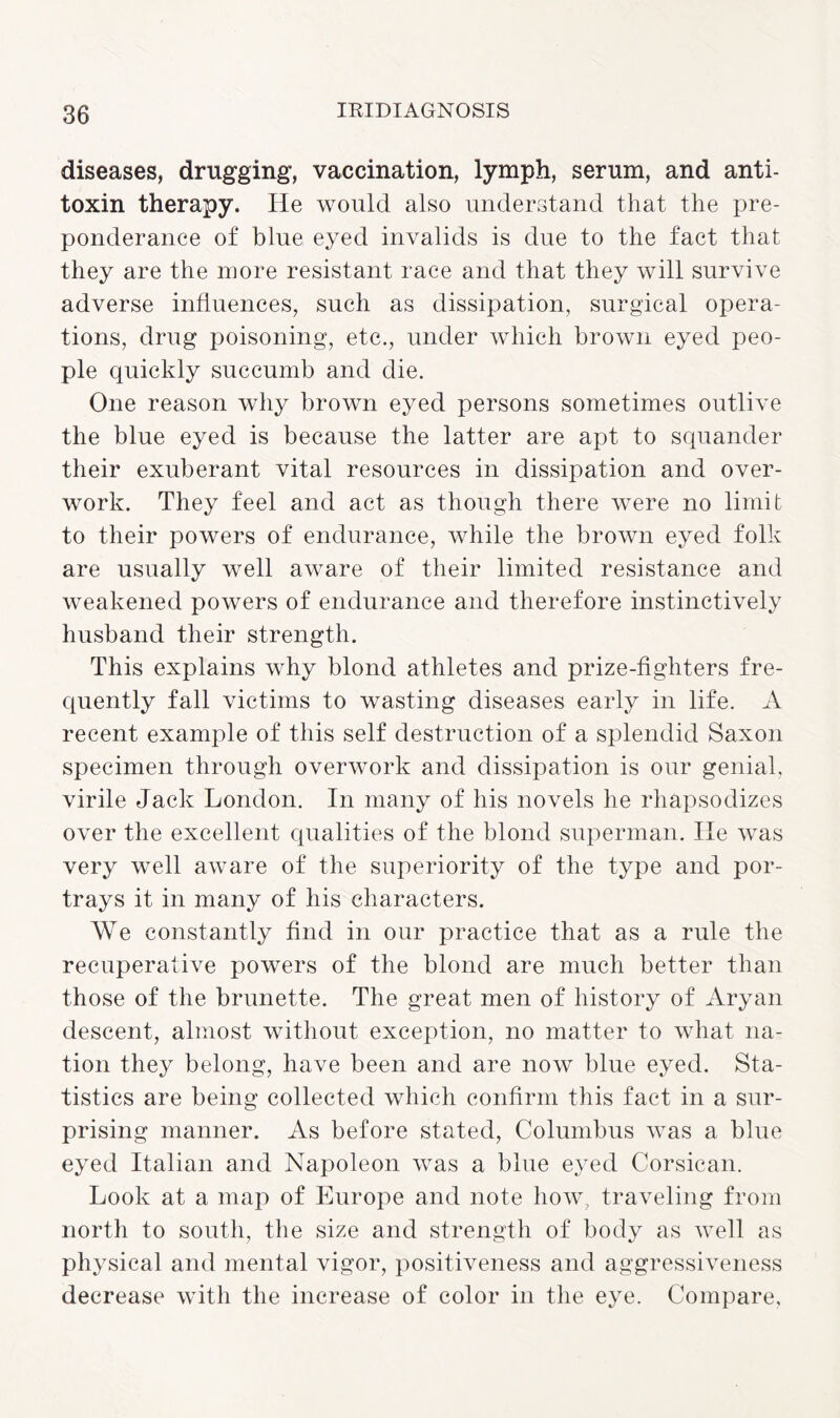 diseases, drugging, vaccination, lymph, serum, and anti¬ toxin therapy. He would also understand that the pre¬ ponderance of blue eyed invalids is due to the fact that they are the more resistant race and that they will survive adverse influences, such as dissipation, surgical opera¬ tions, drug poisoning, etc., under which brown eyed peo¬ ple quickly succumb and die. One reason why brown eyed persons sometimes outlive the blue eyed is because the latter are apt to squander their exuberant vital resources in dissipation and over¬ work. They feel and act as though there were no limit to their powers of endurance, while the brown eyed folk are usually well aware of their limited resistance and weakened powers of endurance and therefore instinctively husband their strength. This explains why blond athletes and prize-fighters fre¬ quently fall victims to wasting diseases early in life. A recent example of this self destruction of a splendid Saxon specimen through overwork and dissipation is our genial, virile Jack London. In many of his novels he rhapsodizes over the excellent qualities of the blond superman. He was very well aware of the superiority of the type and por¬ trays it in many of his characters. We constantly find in our practice that as a rule the recuperative powers of the blond are much better than those of the brunette. The great men of history of Aryan descent, almost without exception, no matter to what na¬ tion they belong, have been and are now blue eyed. Sta¬ tistics are being collected which confirm this fact in a sur¬ prising manner. As before stated, Columbus was a blue eyed Italian and Napoleon was a blue eyed Corsican. Look at a map of Europe and note how, traveling from north to south, the size and strength of body as well as physical and mental vigor, positiveness and aggressiveness decrease with the increase of color in the eye. Compare,