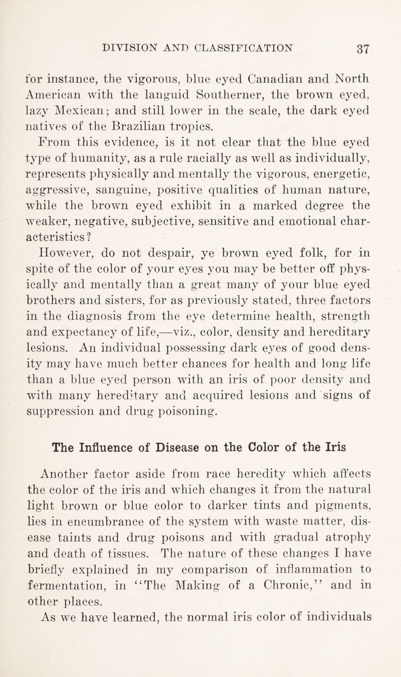 tor instance, the vigorous, blue eyed Canadian and North American with the languid Southerner, the brown eyed, lazy Mexican; and still lower in the scale, the dark eyed natives of the Brazilian tropics. From this evidence, is it not clear that the blue eyed type of humanity, as a rule racially as well as individually, represents physically and mentally the vigorous, energetic, aggressive, sanguine, positive qualities of human nature, while the brown eyed exhibit in a marked degree the weaker, negative, subjective, sensitive and emotional char¬ acteristics? However, do not despair, ye brown eyed folk, for in spite of the color of your eyes you may be better off phys¬ ically and mentally than a great many of your blue eyed brothers and sisters, for as previously stated, three factors in the diagnosis from the eye determine health, strength and expectancy of life,—viz., color, density and hereditary lesions. An individual possessing dark eyes of good dens¬ ity may have much better chances for health and long life than a blue eyed person with an iris of poor density and with many hereditary and acquired lesions and signs of suppression and drug poisoning. The Influence of Disease on the Color of the Iris Another factor aside from race heredity which affects the color of the iris and which changes it from the natural light brown or blue color to darker tints and pigments, lies in encumbrance of the system with waste matter, dis¬ ease taints and drug poisons and with gradual atrophy and death of tissues. The nature of these changes I have briefly explained in my comparison of inflammation to fermentation, in “The Making of a Chronic,” and in other places. As we have learned, the normal iris color of individuals