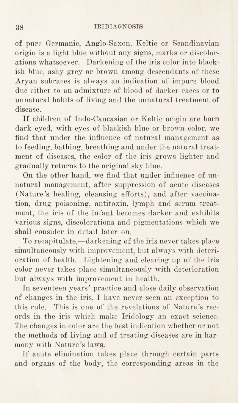 of pure Germanic, Anglo-Saxon, Keltic or Scandinavian origin is a light blue without any signs, marks or discolor¬ ations whatsoever. Darkening of the iris color into black¬ ish blue, ashy grey or brown among descendants of these Aryan subraces is always an indication of impure blood due either to an admixture of blood of darker races or to unnatural habits of living and the unnatural treatment of disease. If children of Indo-Caucasian or Keltic origin are born dark eyed, with eyes of blackish blue or brown color, we find that under the influence of natural management as to feeding, bathing, breathing and under the natural treat¬ ment of diseases, the color of the iris grows lighter and gradually returns to the original sky blue. On the other hand, we find that under influence of un¬ natural management, after suppression of acute diseases (Nature’s healing, cleansing efforts), and after vaccina¬ tion, drug poisoning, antitoxin, lymph and serum treat¬ ment, the iris of the infant becomes darker and exhibits various signs, discolorations and pigmentations which we shall consider in detail later on. To recapitulate,—darkening of the iris never takes place simultaneously with improvement, but always with deteri¬ oration of health. Lightening and clearing up of the iris color never takes place simultaneously with deterioration but always with improvement in health. In seventeen years’ practice and close daily observation of changes in the iris, I have never seen an exception to this rule. This is one of the revelations of Nature’s rec¬ ords in the iris which make Iridology an exact science. The changes in color are the best indication whether or not the methods of living and of treating diseases are in har¬ mony with Nature’s laws. If acute elimination takes place through certain parts and organs of the body, the corresponding areas in the