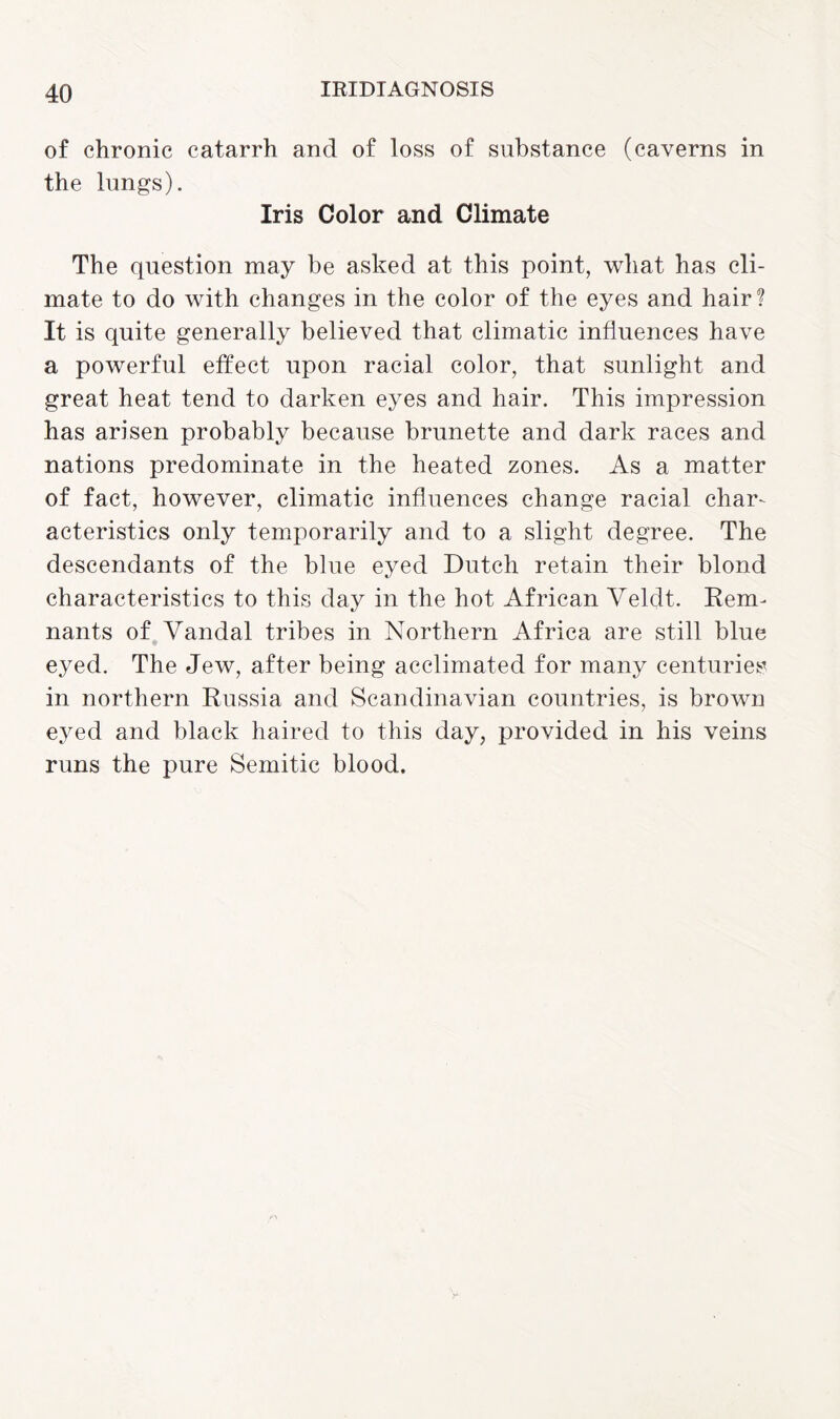 of chronic catarrh and of loss of substance (caverns in the lungs). Iris Color and Climate The question may be asked at this point, what has cli¬ mate to do with changes in the color of the eyes and hair? It is quite generally believed that climatic influences have a powerful effect upon racial color, that sunlight and great heat tend to darken eyes and hair. This impression has arisen probably because brunette and dark races and nations predominate in the heated zones. As a matter of fact, however, climatic influences change racial char¬ acteristics only temporarily and to a slight degree. The descendants of the blue eyed Dutch retain their blond characteristics to this day in the hot African Veldt. Reim nants of Vandal tribes in Northern Africa are still blue eyed. The Jew, after being acclimated for many centuries in northern Russia and Scandinavian countries, is brown eyed and black haired to this day, provided in his veins runs the pure Semitic blood.