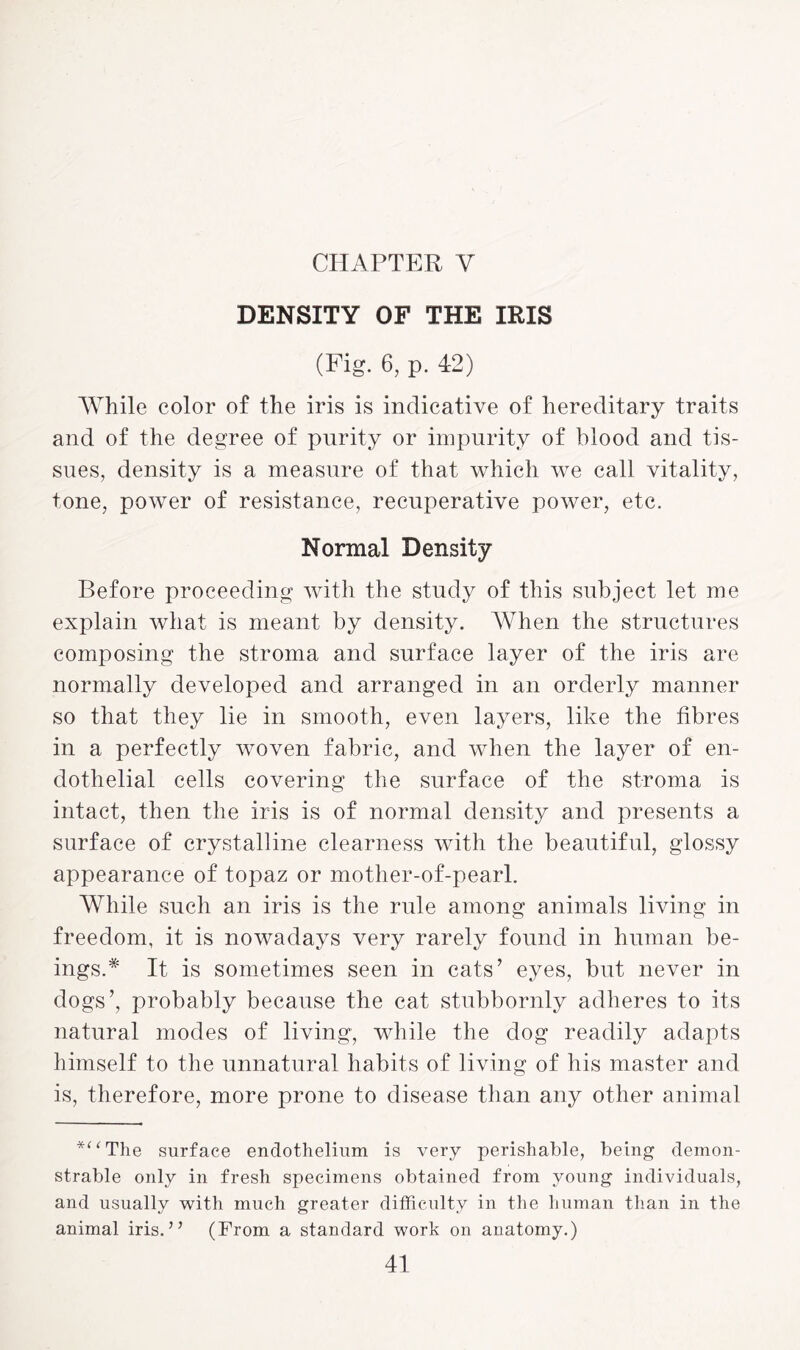 CHAPTER V DENSITY OF THE IRIS (Fig. 6, p. 42) While color of the iris is indicative of hereditary traits and of the degree of purity or impurity of blood and tis¬ sues, density is a measure of that which we call vitality, tone, power of resistance, recuperative power, etc. Normal Density Before proceeding with the study of this subject let me explain what is meant by density. When the structures composing the stroma and surface layer of the iris are normally developed and arranged in an orderly manner so that they lie in smooth, even layers, like the fibres in a perfectly woven fabric, and when the layer of en¬ dothelial cells covering the surface of the stroma is intact, then the iris is of normal density and presents a surface of crystalline clearness with the beautiful, glossy appearance of topaz or mother-of-pearl. While such an iris is the rule among animals living in freedom, it is nowadays very rarely found in human be¬ ings.* It is sometimes seen in cats’ eyes, but never in dogs’, probably because the cat stubbornly adheres to its natural modes of living, while the dog readily adapts himself to the unnatural habits of living of his master and is, therefore, more prone to disease than any other animal *”The surface endothelium is very perishable, being demon¬ strable only in fresh specimens obtained from young individuals, and usually with much greater difficulty in the human than in the animal iris.” (From a standard work on anatomy.)