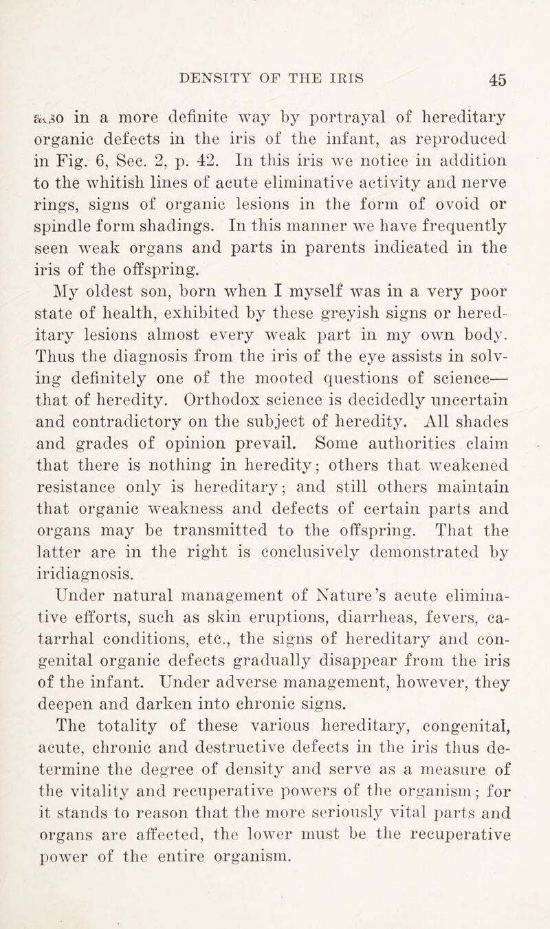 a^so in a more definite way by portrayal of hereditary organic defects in the iris of the infant, as reproduced in Fig. 6, Sec. 2, p. 42. In this iris we notice in addition to the whitish lines of acute eliminative activity and nerve rings, signs of organic lesions in the form of ovoid or spindle form shadings. In this manner we have frequently seen weak organs and parts in parents indicated in the iris of the offspring. My oldest son, born when I myself was in a very poor state of health, exhibited by these greyish signs or hered¬ itary lesions almost every weak part in my own body. Thus the diagnosis from the iris of the eye assists in solv¬ ing definitely one of the mooted questions of science— that of heredity. Orthodox science is decidedly uncertain and contradictory on the subject of heredity. All shades and grades of opinion prevail. Some authorities claim that there is nothing in heredity; others that weakened resistance only is hereditary; and still others maintain that organic weakness and defects of certain parts and organs may be transmitted to the offspring. That the latter are in the right is conclusively demonstrated by iridiagnosis. Under natural management of Nature’s acute elimina¬ tive efforts, such as skin eruptions, diarrheas, fevers, ca¬ tarrhal conditions, etc., the signs of hereditary and con¬ genital organic defects gradually disappear from the iris of the infant. Under adverse management, however, they deepen and darken into chronic signs. The totality of these various hereditary, congenital, acute, chronic and destructive defects in the iris thus de¬ termine the degree of density and serve as a measure of the vitality and recuperative powers of the organism; for it stands to reason that the more seriously vital parts and organs are affected, the lower must be the recuperative power of the entire organism.