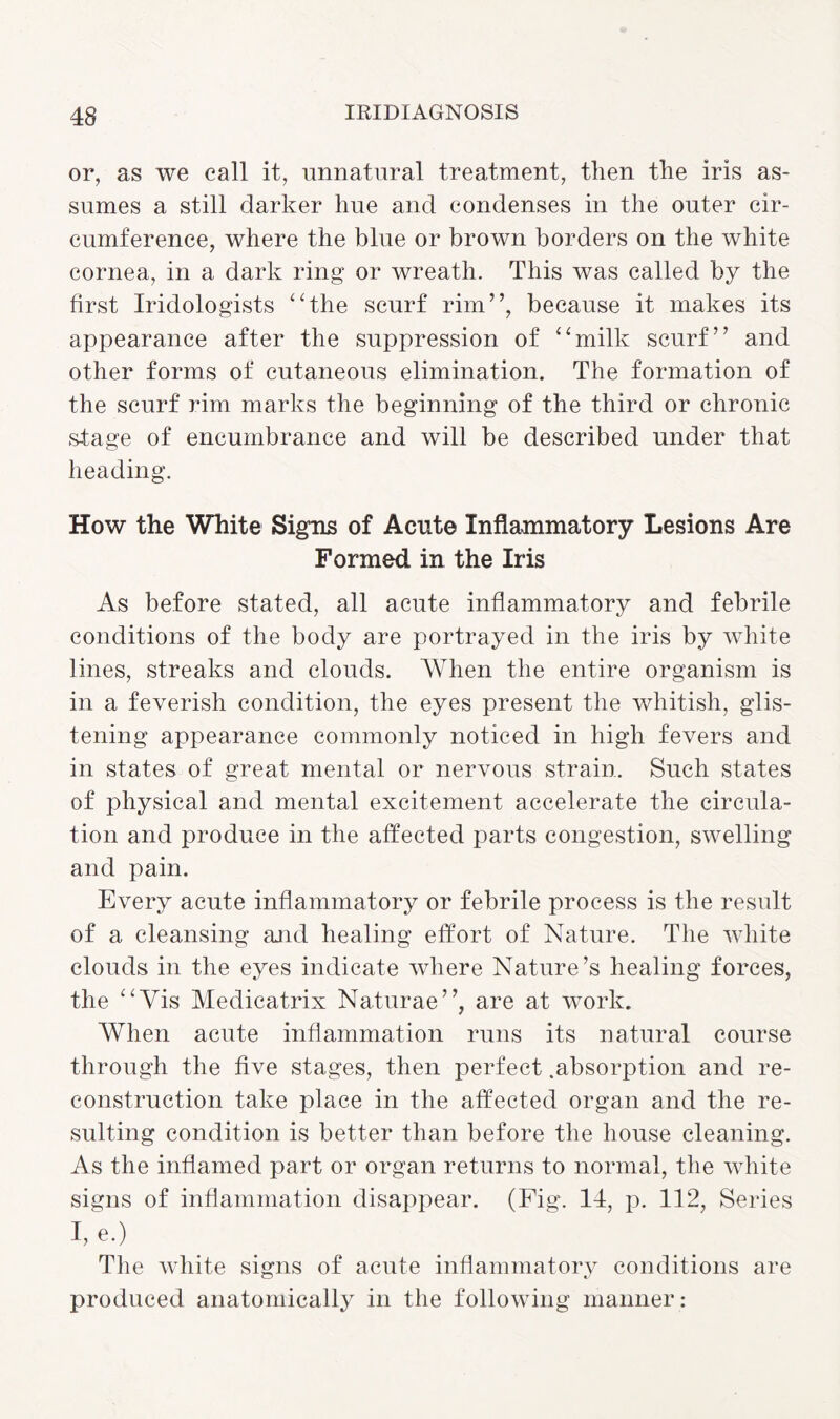 or, as we call it, unnatural treatment, then the iris as¬ sumes a still darker hue and condenses in the outer cir¬ cumference, where the blue or brown borders on the white cornea, in a dark ring or wreath. This was called by the first Iridologists ‘‘the scurf rim”, because it makes its appearance after the suppression of “milk scurf” and other forms of cutaneous elimination. The formation of the scurf rim marks the beginning of the third or chronic stage of encumbrance and will be described under that heading. How the White Signs of Acute Inflammatory Lesions Are Formed in the Iris As before stated, all acute inflammatory and febrile conditions of the body are portrayed in the iris by white lines, streaks and clouds. When the entire organism is in a feverish condition, the eyes present the whitish, glis¬ tening appearance commonly noticed in high fevers and in states of great mental or nervous strain. Such states of physical and mental excitement accelerate the circula¬ tion and produce in the affected parts congestion, swelling and pain. Every acute inflammatory or febrile process is the result of a cleansing ajid healing effort of Nature. The white clouds in the eyes indicate where Nature’s healing forces, the “Vis Medicatrix Naturae”, are at work. When acute inflammation runs its natural course through the five stages, then perfect .absorption and re¬ construction take place in the affected organ and the re¬ sulting condition is better than before the house cleaning. As the inflamed part or organ returns to normal, the white signs of inflammation disappear. (Fig. 14, p. 112, Series I, e.) The white signs of acute inflammatory conditions are produced anatomically in the following manner: