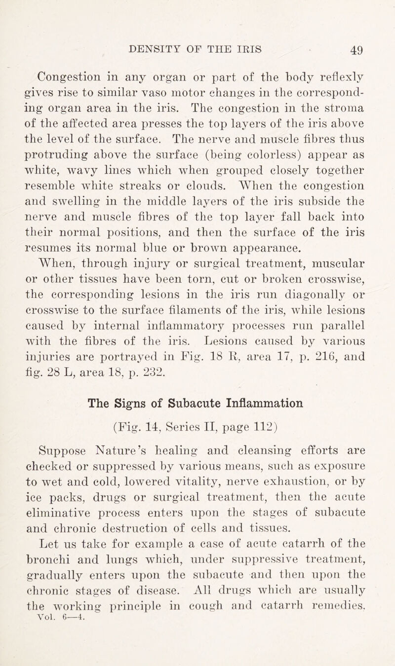Congestion in any organ or part of the body reflexly gives rise to similar vaso motor changes in the correspond¬ ing organ area in the iris. The congestion in the stroma of the affected area presses the top layers of the iris above the level of the surface. The nerve and muscle fibres thus protruding above the surface (being colorless) appear as white, wavy lines which when grouped closely together resemble white streaks or clouds. When the congestion and swelling in the middle layers of the iris subside the nerve and muscle fibres of the top layer fall back into their normal positions, and then the surface of the iris resumes its normal blue or brown appearance. When, through injury or surgical treatment, muscular or other tissues have been torn, cut or broken crosswise, the corresponding lesions in the iris run diagonally or crosswise to the surface filaments of the iris, while lesions caused by internal inflammatory processes run parallel with the fibres of the iris. Lesions caused by various injuries are portrayed in Fig. 18 R, area 17, p. 216, and fig. 28 L, area 18, p. 232. The Signs of Subacute Inflammation (Fig. 14, Series II, page 112) Suppose Nature’s healing and cleansing efforts are checked or suppressed by various means, such as exposure to wet and cold, lowered vitality, nerve exhaustion, or by ice packs, drugs or surgical treatment, then the acute eliminative process enters upon the stages of subacute and chronic destruction of cells and tissues. Let us take for example a case of acute catarrh of the bronchi and lungs which, under suppressive treatment, gradually enters upon the subacute and then upon the chronic stages of disease. All drugs which are usually the working principle in cough and catarrh remedies. Vol. 6—4.