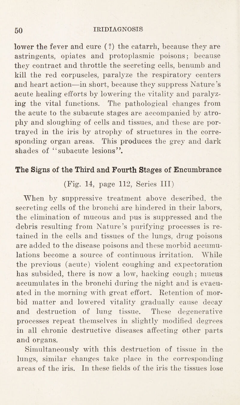 lower the fever and cure (?) the catarrh, because they are astringents, opiates and protoplasmic poisons; because they contract and throttle the secreting cells, benumb and kill the red corpuscles, paralyze the respiratory centers and heart action—in short, because they suppress Nature’s acute healing efforts by lowering the vitality and paralyz¬ ing the vital functions. The pathological changes from the acute to the subacute stages are accompanied by atro¬ phy and sloughing of cells and tissues, and these are por¬ trayed in the iris by atrophy of structures in the corre¬ sponding organ areas. This produces the grey and dark shades of “subacute lesions”. The Signs of the Third and Fourth Stages of Encumbrance (Fig. 14, page 112, Series III) When by suppressive treatment above described, the secreting cells of the bronchi are hindered in their labors, the elimination of mucous and pus is suppressed and the debris resulting from Nature’s purifying processes is re¬ tained in the cells and tissues of the lungs, drug poisons are added to the disease poisons and these morbid accumu¬ lations become a source of continuous irritation. While the previous (acute) violent coughing and expectoration has subsided, there is now a low, hacking cough; mucus accumulates in the bronchi during the night and is evacu¬ ated in the morning with great effort. Retention of mor¬ bid matter and lowered vitality gradually cause decay and destruction of lung tissue. These degenerative processes repeat themselves in slightly modified degrees in all chronic destructive diseases affecting other parts and organs. Simultaneously with this destruction of tissue in the lungs, similar changes take place in the corresponding areas of the iris. In these fields of the iris the tissues lose