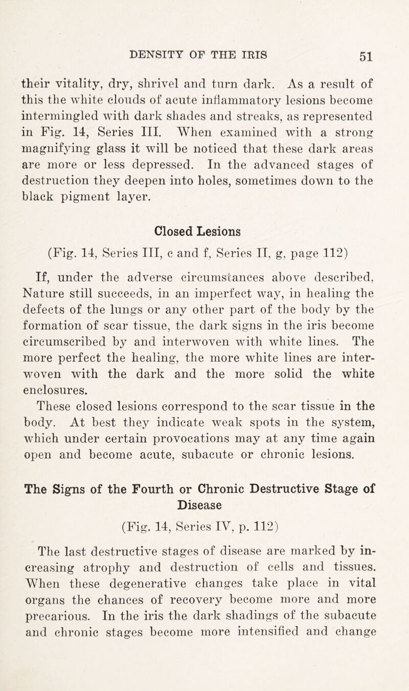 their vitality, dry, shrivel and turn dark. As a result of this the white clouds of acute inflammatory lesions become intermingled with dark shades and streaks, as represented in Fig. 14, Series III. When examined with a strong magnifying glass it will be noticed that these dark areas are more or less depressed. In the advanced stages of destruction they deepen into holes, sometimes down to the black pigment layer. Closed Lesions (Fig. 14, Series III, c and f, Series II, g, page 112) If, under the adverse circumstances above described, Nature still succeeds, in an imperfect way, in healing the defects of the lungs or any other part of the body by the formation of scar tissue, the dark signs in the iris become circumscribed by and interwoven with white lines. The more perfect the healing, the more white lines are inter¬ woven with the dark and the more solid the white enclosures. These closed lesions correspond to the scar tissue in the body. At best they indicate weak spots in the system, which under certain provocations may at any time again open and become acute, subacute or chronic lesions. The Signs of the Fourth or Chronic Destructive Stage of Disease (Fig. 14, Series IV, p. 112) The last destructive stages of disease are marked by in¬ creasing atrophy and destruction of cells and tissues. When these degenerative changes take place in vital organs the chances of recovery become more and more precarious. In the iris the dark shadings of the subacute and chronic stages become more intensified and change