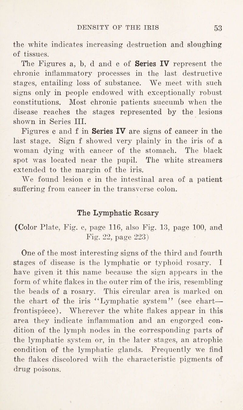 the white indicates increasing destruction and sloughing of tissues. Idle Figures a, b, d and e of Series IV represent the chronic inflammatory processes in the last destructive stages, entailing loss of substance. We meet with such signs only in people endowed with exceptionally robust constitutions. Most chronic patients succumb when the disease reaches the stages represented by the lesions shown in Series III. Figures c and f in Series IV are signs of cancer in the last stage. Sign f showed very plainly in the iris of a woman dying with cancer of the stomach. The black spot was located near the pupil. The white streamers extended to the margin of the iris. We found lesion c in the intestinal area of a patient suffering from cancer in the transverse colon. The Lymphatic Rosary (Color Plate, Fig. c, page 116, also Fig. 13, page 100, and Fig. 22, page 223) One of the most interesting signs of the third and fourth stages of disease is the lymphatic or typhoid rosary. I have given it this name because the sign appears in the form of white flakes in the outer rim of the iris, resembling the beads of a rosary. This circular area is marked on the chart of the iris “Lymphatic system” (see chart— frontispiece). Wherever the white flakes appear in this area they indicate inflammation and an engorged con¬ dition of the lymph nodes in the corresponding parts of the lymphatic system or, in the later stages, an atrophic condition of the lymphatic glands. Frequently we find the flakes discolored with the characteristic pigments of drug poisons.