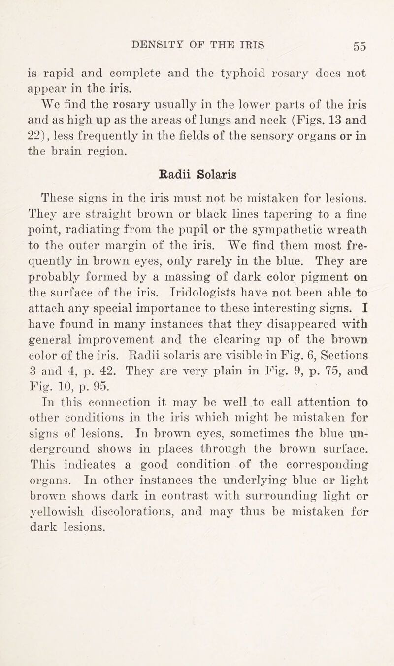 is rapid and complete and the typhoid rosary does not appear in the iris. We find the rosary usually in the lower parts of the iris and as high up as the areas of lungs and neck (Figs. 13 and 22), less frequently in the fields of the sensory organs or in the brain region. Radii Solaris These signs in the iris must not be mistaken for lesions. They are straight brown or black lines tapering to a fine point, radiating from the pupil or the sympathetic wreath to the outer margin of the iris. We find them most fre¬ quently in brown eyes, only rarely in the blue. They are probably formed by a massing of dark color pigment on the surface of the iris. Iridologists have not been able to attach any special importance to these interesting signs. I have found in many instances that they disappeared with general improvement and the clearing up of the brown color of the iris. Radii Solaris are visible in Fig. 6, Sections 3 and 4, p. 42. They are very plain in Fig. 9, p. 75, and Fig. 10, p. 95. In this connection it may be well to call attention to other conditions in the iris which might be mistaken for signs of lesions. In brown eyes, sometimes the blue un¬ derground shows in places through the brown surface. This indicates a good condition of the corresponding organs. In other instances the underlying blue or light brown shows dark in contrast with surrounding light or yellowish discolorations, and may thus be mistaken for dark lesions.