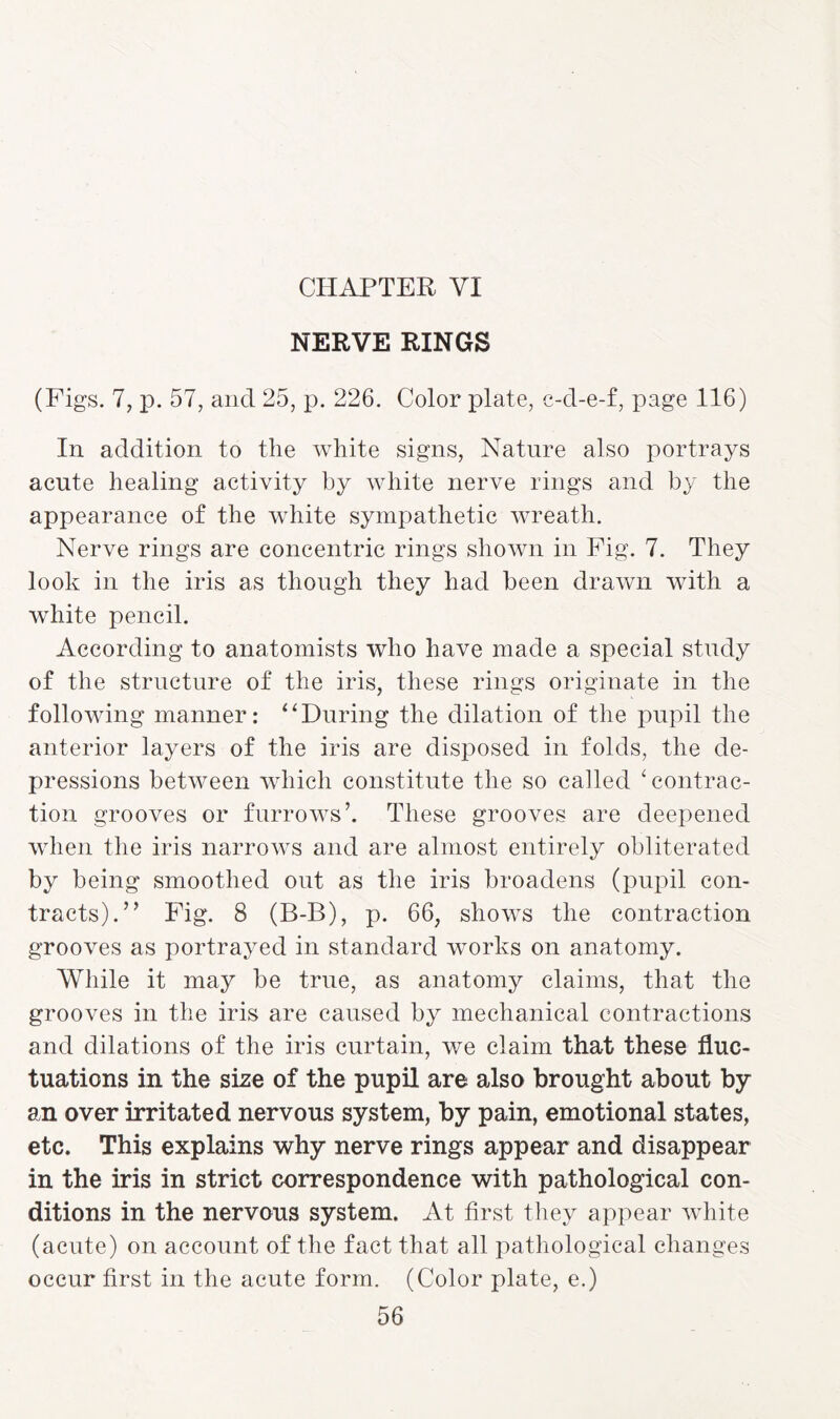 CHAPTER VI NERVE RINGS (Figs. 7, p. 57, and 25, p. 226. Color plate, c-d-e-f, page 116) In addition to the white signs, Nature also portrays acute healing activity by white nerve rings and by the appearance of the white sympathetic wreath. Nerve rings are concentric rings shown in Fig. 7. They look in the iris as though they had been drawn with a white pencil. According to anatomists who have made a special study of the structure of the iris, these rings originate in the following manner: “During the dilation of the pupil the anterior layers of the iris are disposed in folds, the de¬ pressions between which constitute the so called 4 contrac¬ tion grooves or furrows’. These grooves are deepened when the iris narrows and are almost entirely obliterated by being smoothed out as the iris broadens (pupil con¬ tracts).” Fig. 8 (B-B), p. 66, shows the contraction grooves as portrayed in standard works on anatomy. While it may be true, as anatomy claims, that the grooves in the iris are caused by mechanical contractions and dilations of the iris curtain, we claim that these fluc¬ tuations in the size of the pupil are also brought about by an over irritated nervous system, by pain, emotional states, etc. This explains why nerve rings appear and disappear in the iris in strict correspondence with pathological con¬ ditions in the nervous system. At first they appear white (acute) on account of the fact that all pathological changes occur first in the acute form. (Color plate, e.)