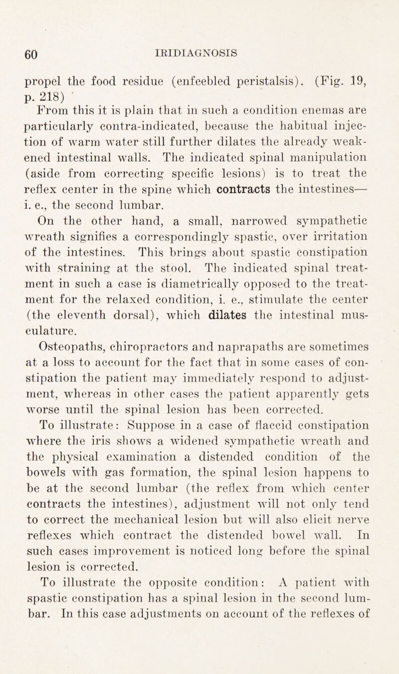 propel the food residue (enfeebled peristalsis). (Fig. 19, p. 218) From this it is plain that in such a condition enemas are particularly contra-indicated, because the habitual injec¬ tion of warm water still further dilates the already weak¬ ened intestinal walls. The indicated spinal manipulation (aside from correcting specific lesions) is to treat the reflex center in the spine which contracts the intestines— i. e., the second lumbar. On the other hand, a small, narrowed sympathetic wreath signifies a correspondingly spastic, over irritation of the intestines. This brings about spastic constipation with straining at the stool. The indicated spinal treat¬ ment in such a case is diametrically opposed to the treat¬ ment for the relaxed condition, i. e., stimulate the center (the eleventh dorsal), which dilates the intestinal mus¬ culature. Osteopaths, chiropractors and naprapaths are sometimes at a loss to account for the fact that in some cases of con¬ stipation the patient may immediately respond to adjust¬ ment, whereas in other cases the patient apparently gets worse until the spinal lesion has been corrected. To illustrate: Suppose in a case of flaccid constipation where the iris shows a widened sympathetic wreath and the physical examination a distended condition of the bowels with gas formation, the spinal lesion happens to be at the second lumbar (the reflex from which center contracts the intestines), adjustment will not only tend to correct the mechanical lesion but will also elicit nerve reflexes which contract the distended bowel wall. In such cases improvement is noticed long before the spinal lesion is corrected. To illustrate the opposite condition: A patient with spastic constipation has a spinal lesion in the second lum¬ bar. In this case adjustments on account of the reflexes of
